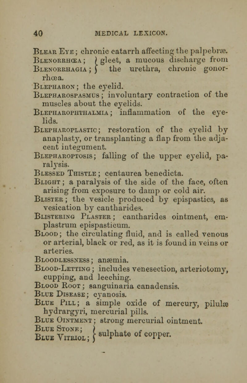 Blear Eye ; chronic catarrh affecting the palpebne. Blenorrhcea ; f gleet, a mucous discharge from Blenorrhagia ; J the urethra, chronic gonor- rhoea. Blepharon ; the eyelid. Blepharospasms ; involuntary contraction of the muscles about the eyelids. Blepharophthalmia ; inflammation of the eye- lids. BLEPHARorLASTic; restoration of the ej'elid by anaplasty, or transplanting a flap from the adja- cent integument. Blepharoptosis ; falling of the upper eyelid, pa- ralysis. Blessed Thistle ; centaurea benedicta. Blight ; a paralysis of the side of the face, often arising from exposure to damp or cold air. Blister ; the vesicle produced by epispastics, as vesication by cantharides. Blistering Plaster ; cantharides ointment, era- plastrum epispasticum. Blood; the circulating fluid, and is called venous or arterial, black or red, as it is found in veins or arteries. Bloodlessness ; ansemia. Blood-Letting ; includes venesection, arteriotomy, cupping, and leeching. Blood Root ; sanguinaria canadensis. Blue Disease ; cyanosis. Blue Pill; a simple oxide of mercury, pilulaj hydrargyri, mercurial pills. Blue Ointment ; strong mercurial ointment Blue Stone; ) n , , , Blue Vitiuol; }8ulPhate of c°rPer-