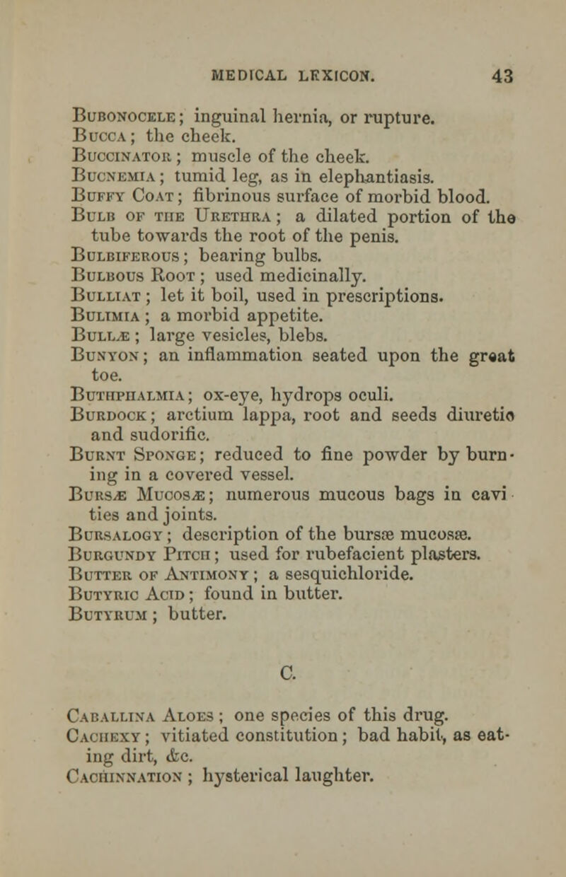 Bubonocele ; inguinal hernia, or rupture. Bucca ; the cheek. Buccinator ; muscle of the cheek. Bucnemia ; tumid leg, as in elephantiasis. Buffy Coat ; fibrinous surface of moi-bid blood. Bulb of the Urethra ; a dilated portion of the tube towards the root of the penis. Bulbiferous ; bearing bulbs. Bulbous Root ; used medicinally. Bulliat ; let it boil, used in prescriptions. Bulimia ; a morbid appetite. Bullae ; large vesicles, blebs. Bunyon; an inflammation seated upon the great toe. Buthpiialmia ; ox-eye, hydrops oculi. Burdock ; arctium lappa, root and seeds diuretio and sudorific. Burnt SroxGE; reduced to fine powder by burn • ing in a covered vessel. BuRSiE Mucosa; numerous mucous bags in cavi ties and joints. Bobsaloot ; description of the bursie mucosa;. Burgundy Prrcn; used for rubefacient plasters. Butter of Antimony; a sesquichloride. Butyric Acid ; found in butter. Butyrum ; butter. Caballina Aloes ; one species of this drug. Cachexy ; vitiated constitution ; bad habit, as eat- ing dirt, <kc. Caoiuxnatiox ; hysterical laughter.