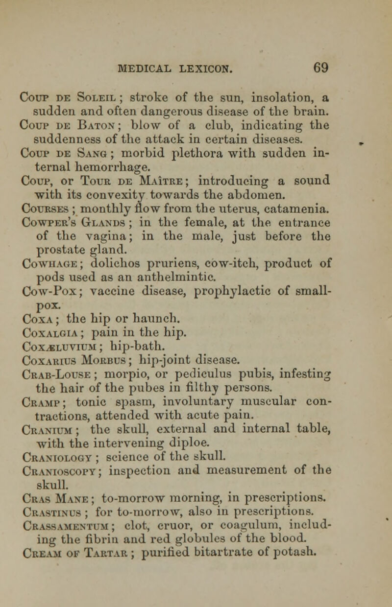 Coup de Soleil ; stroke of the sun, insolation, a sudden and often dangerous disease of the brain. Coup de Baton ; blow of a club, indicating the suddenness of the attack in certain diseases. Coup de Sang ; morbid plethora with sudden in- ternal hemorrhage. Coup, or Tour de Maitre; introducing a sound with its convexity towards the abdomen. Courses ; monthly flow from the uterus, catamenia. Cowper's Glands ; in the female, at the entrance of the vagina; in the male, just before the prostate gland. Cowhage; dolichos pruriens, cow-itch, product of pods used as an anthelmintic. Cow-Pox; vaccine disease, prophylactic of small- pox. Coxa; the hip or haunch. Coxalgia ; pain in the hip. Coxjdluvium ; hip-bath. Coxarius Morbus ; hip-joint disease. Crab-Louse ; morpio, or pediculus pubis, infesting the hair of the pubes in filthy persons. Cramp; tonic spasm, involuntary muscular con- tractions, attended with acute pain. Cranium ; the skull, external and internal table, with the intervening diploe. Craniology ; science of the skull. Cranioscopy; inspection and measurement of the skull. Ckas Mane ; to-morrow morning, in prescriptions. Crastinus ; for to-morrow, also in prescriptions. Crassamentum ; clot, eruor, or coagulum, includ- ing the fibrin and red globules of the blood. Cream ov Tartar ; purified bitartrate of potash.