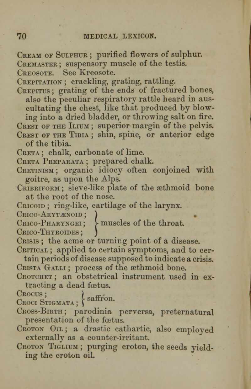 Cream of Sulphur ; purified flowers of sulphur. Cremaster ; suspensory muscle of the testis. Creosote. See Kreosote. Crepitation ; crackling, grating, rattling. Crepitus; grating of the ends of fractured bones, also the peculiar respiratory rattle heard in aus- cultating the chest, like that produced by blow- ing into a dried bladder, or throwing salt on fire. Crest of the Ilium ; superior margin of the pelvis. Crest of the Tibia ; shin, spine, or anterior edge of the tibia. Creta; chalk, carbonate of lime. Creta Preparata ; prepared chalk. Cretinism; organic idiocy often conjoined with goitre, as upon the Alps. Cribriform ; sieve-like plate of the sethmoid bone at the root of the nose. Cricoid ; ring-like, cartilage of the larynx. Cricoarytenoid ; ) Crico-Piiaryngei ; > muscles of the throat. Crico-Thyroides ; ) Crisis ; the acme or turning point of a disease. Critical; applied to certain symptoms, and to cer- tain periods of disease supposed to indicate a crisis. Crista Galli ; process of the sethmoid bone. Crotchet ; an obstetrical instrument used in ex- tracting a dead fcetus. Crocus ; ) ~ CROClSTIC,MATA;fSaffTOn- Cross-Birth ; parodinia perversa, preternatural presentation of the fcetus. Croton Oil ; a drastic cathartic, also employed externally as a counter-irritant. Croton Tiglium ; purging croton, the seeds yield- ing the croton oil.