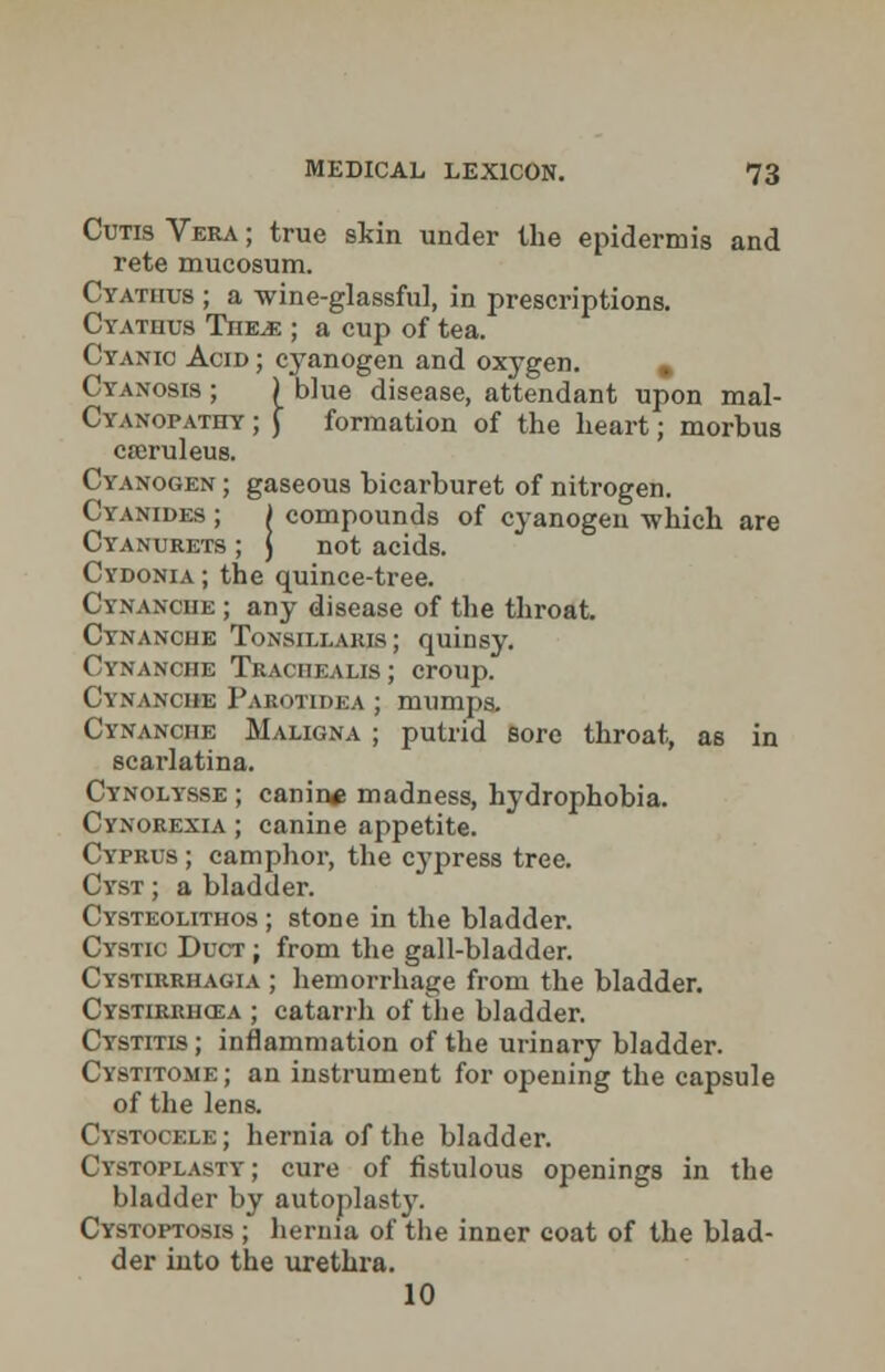 Cutis Vera ; true skin under the epidermis and rete mucosum. Cyathus ; a wine-glassful, in prescriptions. Cyatiius Tiie^j; ; a cup of tea. Cyanic Acid ; cyanogen and oxygen. m Cyanosis ; ) blue disease, attendant upon mal- Cyanopathy ; ) formation of the heart; morbus cteruleus. Cyanogen ; gaseous bicarburet of nitrogen. Cyanides ; ) compounds of cyanogen which are Cyanurets ; ) not acids. Cydonia ; the quince-tree. Cynanciie ; any disease of the throat. Cynanche Tonsillaris; quinsy. Cynanche Trachealis; croup. Cynanciie Parotidea ; mumps. Cynanche Maligna ; putrid sore throat, as in scarlatina. Cynolysse ; canin* madness, hydrophobia. Cynorexia ; canine appetite. Cyprus ; camphor, the cj'press tree. Cyst ; a bladder. Cysteolithos ; stone in the bladder. Cystic Duct ; from the gall-bladder. Cystirrhagia ; hemorrhage from the bladder. Cystirrhcsa ; catarrh of the bladder. Cystitis ; inflammation of the urinary bladder. Cystitome ; an instrument for opening the capsule of the lens. Cystooexe; hernia of the bladder. Cystoplasty; cure of fistulous openings in the bladder by autoplasty. Cystoptosis ; hernia of the inner coat of the blad- der into the urethra. 10