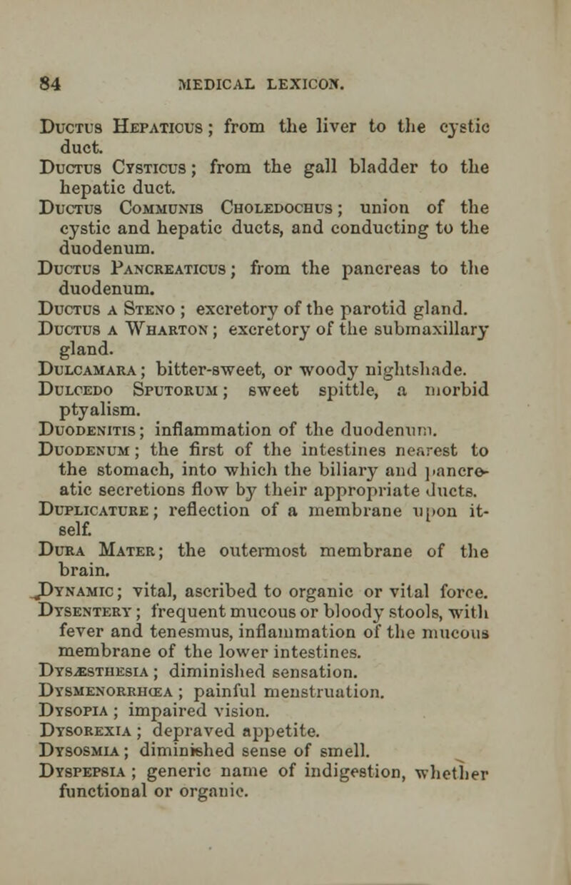 Ductus Hepatious ; from the liver to the cystic duct. Ductus Cysticus ; from the gall bladder to the hepatic duct. Ductus Communis Choledochus ; union of the cystic and hepatic ducts, and conducting to the duodenum. Ductus Pancreaticus ; from the pancreas to the duodenum. Ductus a Steno ; excretory of the parotid gland. Ductus a Wharton ; excretory of the submaxillary gland. Dulcamara ; bitter-sweet, or woody nightshade. Dulcedo Sputorum ; sweet spittle, a morbid ptyalism. Duodenitis; inflammation of the duodenum. Duodenum ; the first of the intestines nearest to the stomach, into which the biliary and pancre- atic secretions flow by their appropriate ducts. Duplicature ; reflection of a membrane upon it- self. Dura Mater; the outermost membrane of the brain. ^Dynamic ; vital, ascribed to organic or vital force. Dysentery ; frequent mucous or bloody stools, with fever and tenesmus, inflammation of the mucous membrane of the lower intestines. Dysesthesia ; diminished sensation. Dysmenorrhea ; painful menstruation. Dysopia ; impaired vision. Dysorexia ; depraved appetite. Dysosmia ; diminished sense of smell. Dyspepsia ; generic name of indigestion, whether functional or organic.