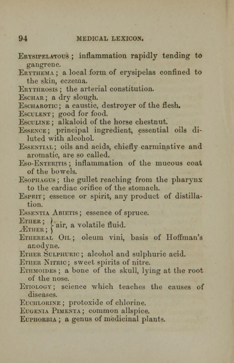 Erysipelatous ; inflammation rapidly tending to gangrene. Erythema ; a local form of erysipelas confined to the skin, eczema. Erytiirosis ; the arterial constitution. Eschar ; a dry slough. Escharotic; a caustic, destroyer of the flesh. Esculent ; good for food. Esouline; alkaloid of the horse chestnut. Essence; principal ingredient, essential oils di- luted with alcohol. Essential; oils and acids, chiefly carminative and aromatic, are so called. Eso-Exteritis ; inflammation of the mucous coat of the bowels. Esophagus; the gullet reaching from the pharynx to the cardiac orifice of the stomach. Esprit; essence or spirit, any product of distilla- tion. Essentia Abietis; essence of spruce. i, ' [ air, a volatile fluid. .rivruEK; ) Ethereal Oil; oleum villi, basis of Hoffman's anodyne. Ether Sulphuric ; alcohol and sulphuric acid. Ether Nitric; sweet spirits of nitre. Ethmoidks ; a bone of the skull, lying at the root of the nose. Etiology ; science -which teaches the causes of diseases. Euchlorine; protoxide of chlorine. Eugenia Pimenta ; common allspice. Euphorbia ; a genus of medicinal plants.