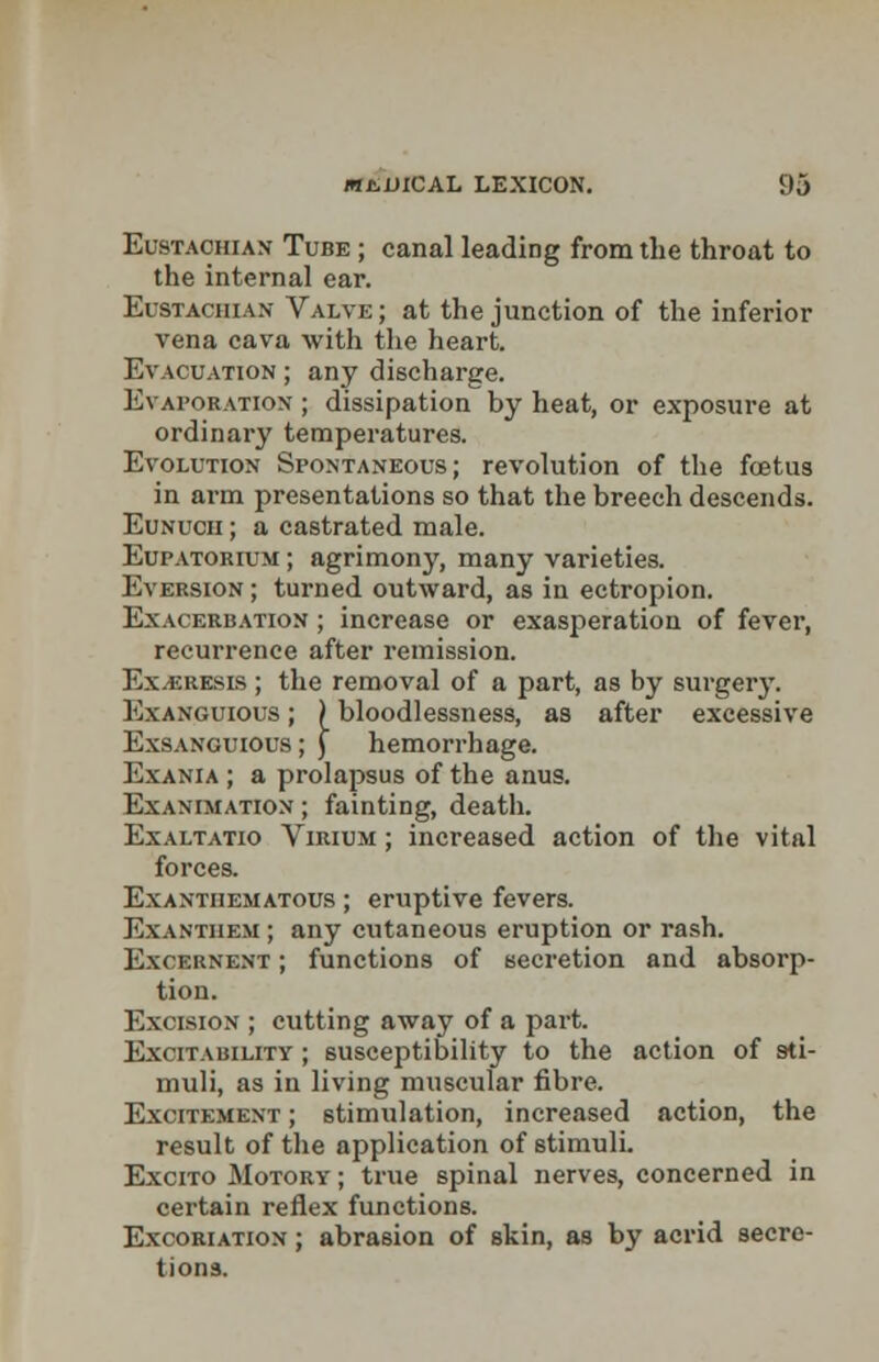 Eustachian Tube ; canal leading from the throat to the internal ear. Eustachian Valve; at the junction of the inferior vena cava with the heart. Evacuation ; any discharge. Evaporation ; dissipation by heat, or exposure at ordinary temperatures. Evolution Spontaneous; revolution of the foetus in arm presentations so that the breech descends. Eunuch ; a castrated male. Eupatorium ; agrimony, many varieties. Eversion ; turned outward, as in ectropion. Exacerbation ; increase or exasperation of fever, recurrence after remission. Ex^resis ; the removal of a part, as by surgery. Exanguious ; ) bloodlessness, as after excessive Exsanguious; ) hemorrhage. Exania ; a prolapsus of the anus. Exanimation ; fainting, death. Exaltatio Virium ; increased action of the vital forces. Exantiiematous ; eruptive fevers. Exanthem ; any cutaneous eruption or rash. Excernent ; functions of secretion and absorp- tion. Excision ; cutting away of a part. Excitability ; susceptibility to the action of sti- muli, as in living muscular fibre. Excitement ; stimulation, increased action, the result of the application of stimuli. Excito Motory ; true spinal nerves, concerned in certain reflex functions. Excoriation ; abrasion of skin, as by acrid secre- tions.