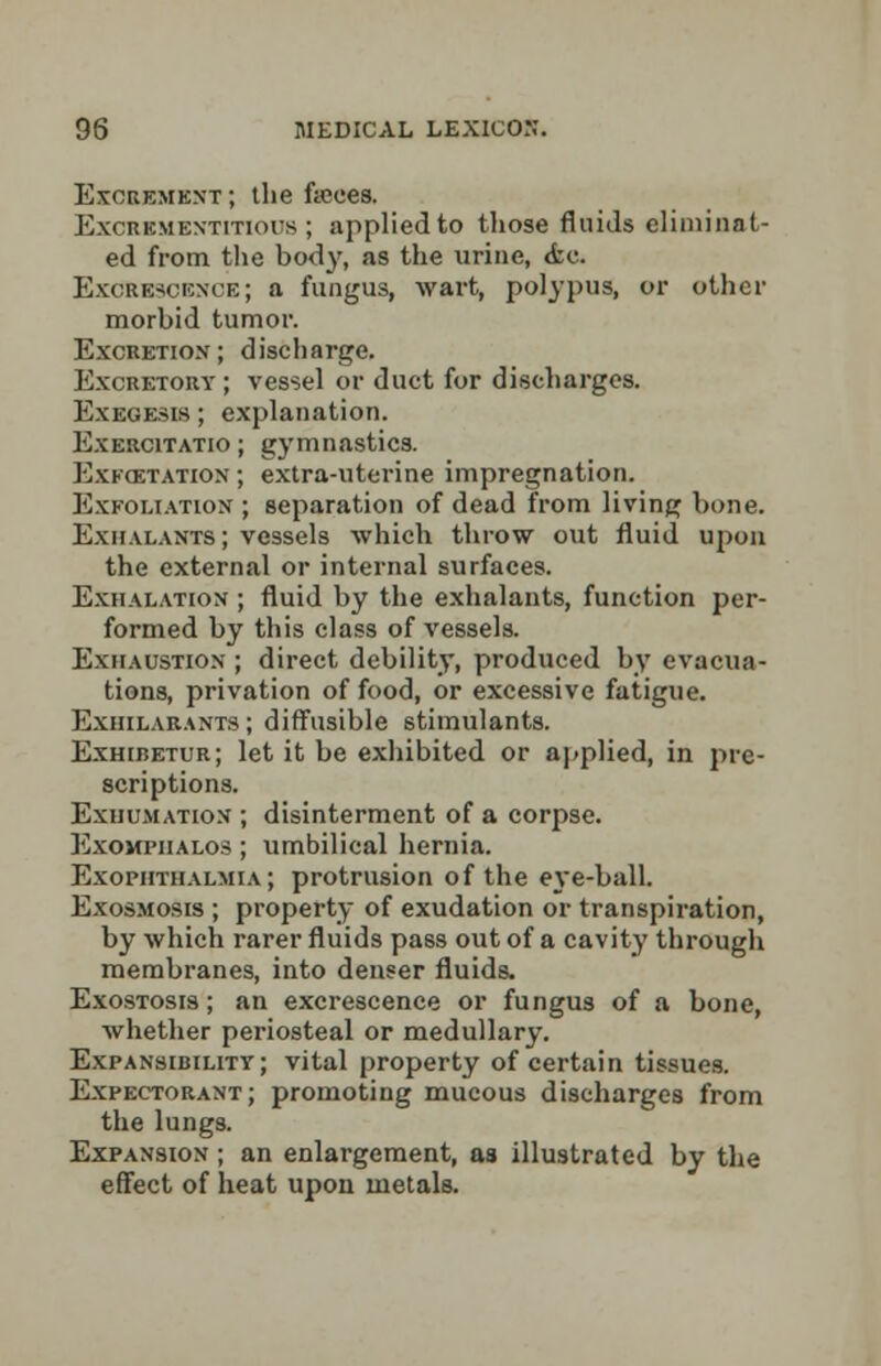 Excrement; the feces. Excrementitichs ; applied to those fluids eliminat- ed from the bod}', as the urine, <fcc. Excrescence; a fungus, wart, polypus, or other morbid tumor. Excretion; discharge. Excretory ; vessel or duct for discharges. Exegesis; explanation. Exercitatio ; gymnastics. Exkoctation ; extra-uterine impregnation. Exfoliation ; separation of dead from living bone. Exhalants; vessels which throw out fluid upon the external or internal surfaces. Exhalation ; fluid by the exhalants, function per- formed by this class of vessels. Exhaustion ; direct debility, produced by evacua- tions, privation of food, or excessive fatigue. Exiiilarants ; diffusible stimulants. Exhibetur; let it be exhibited or applied, in pre- scriptions. Exuumation ; disinterment of a corpse. Exomfiialos ; umbilical hernia. Exopiithalmia ; protrusion of the eye-ball. Exosmosis ; property of exudation or transpiration, by which rarer fluids pass out of a cavity through membranes, into denser fluids. Exostosis ; an excrescence or fungus of a bone, whether periosteal or medullary. Expansibility; vital property of certain tissues. Expectorant; promoting mucous discharges from the lungs. Expansion ; an enlargement, as illustrated by the effect of heat upon metals.