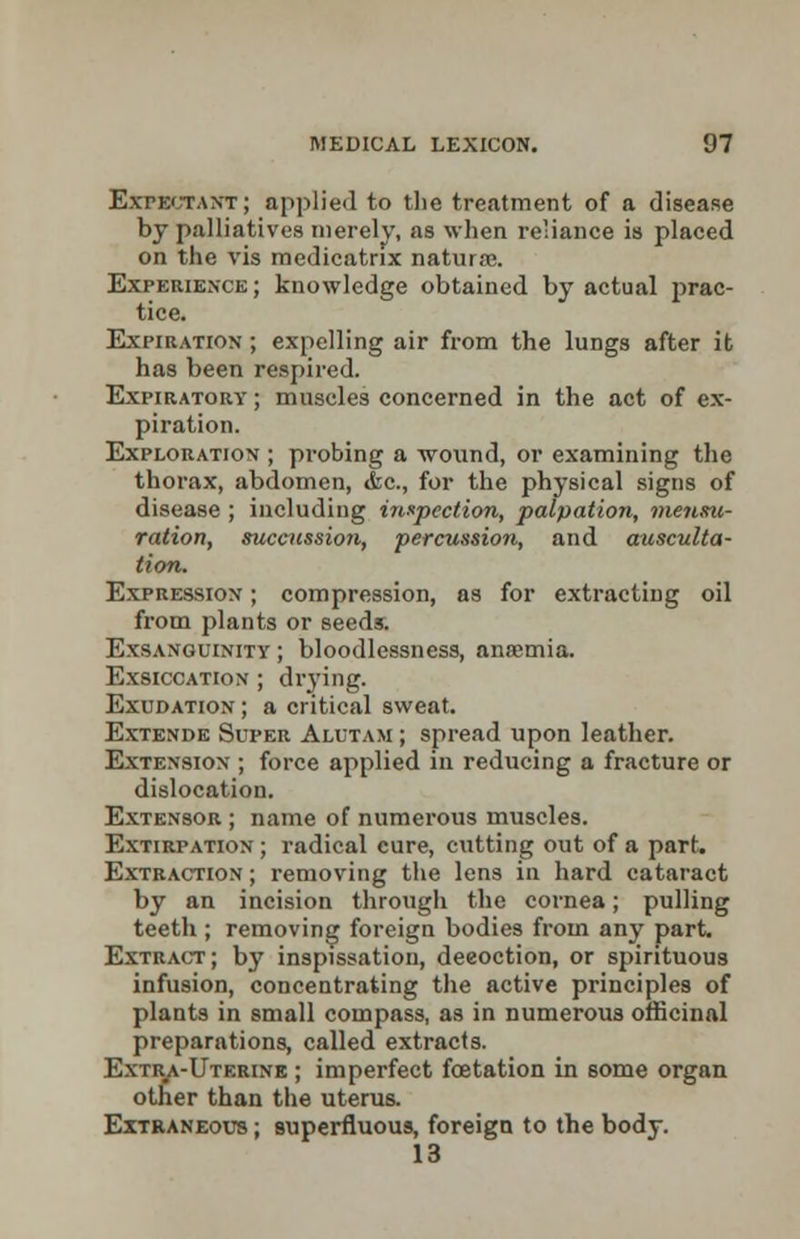 Expectant; applied to the treatment of a disease by palliatives merely, as when reliance is placed on the vis medicatrix natura?. Experience ; knowledge obtained by actual prac- tice. Expiration ; expelling air from the lungs after it has been respired. Expiratory ; muscles concerned in the act of ex- piration. Exploration ; probing a wound, or examining the thorax, abdomen, <fec, for the physical signs of disease ; including inspection, palpation, me71.su- ration, succession, percussion, and ausculta- tion. Expression ; compression, as for extracting oil from plants or seeds. Exsanguinity ; bloodlessness, anaemia. Exsiccation ; drying. Exudation ; a critical sweat. Extende Super Aluta.m ; spread upon leather. Extension ; force applied in reducing a fracture or dislocation. Extensor ; name of numerous muscles. Extirpation ; radical cure, cutting out of a part. Extraction ; removing the lens in hard cataract by an incision through the cornea; pulling teeth ; removing foreign bodies from any part. Extract; by inspissatiou, deeoction, or spirituous infusion, concentrating the active principles of plants in small compass, as in numerous officinal preparations, called extracts. Extra-Uterine ; imperfect fcetation in some organ other than the uterus. Extraneous ; superfluous, foreign to the body. 13