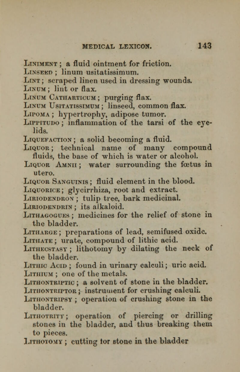 Liniment ; a fluid ointment for friction. Linsbkd ; linum usitatissimum. Lint; scraped linen used in dressing wounds. Linum ; lint or flax. Linum Catharticum ; purging flax. Linum Usitatissimum ; linseed, common flax. Lipoma ; hypertrophy, adipose tumor. Lippitudo; inflammation of the tarsi of the eye- lids. Liquefaction ; a solid becoming a fluid. Liquou ; technical name of many compound fluids, the base of which is water or alcohol. Liquor Amnii ; water surrounding the foetus in utero. Liquor Sanguinis ; fluid element in the blood. Liquorice; glycirrhiza, root and extract. Liriodendron ; tulip tree, bark medicinal. Liriodendrin ; its alkaloid. Lithagogues ; medicines for the relief of stone in the bladder. Litharge ; preparations of lead, semifused oxide. Lithate; urate, compound of lithic acid. Lithecstasy ; lithotomy by dilating the neck of the bladder. Lithic Acid ; found in urinary calculi; uric acid. Lithium ; one of the metals. Lithontriptic ; a solvent of stone in the bladder. Lithontuiptor ; instrument for crushing calculi. Litiiontripsy ; operation of crushing stone in the bladder. Litiiotrity ; operation of piercing or drilling stones in the bladder, and thus breaking them to pieces. Lithotomy ; cutting tor stone in the bladder