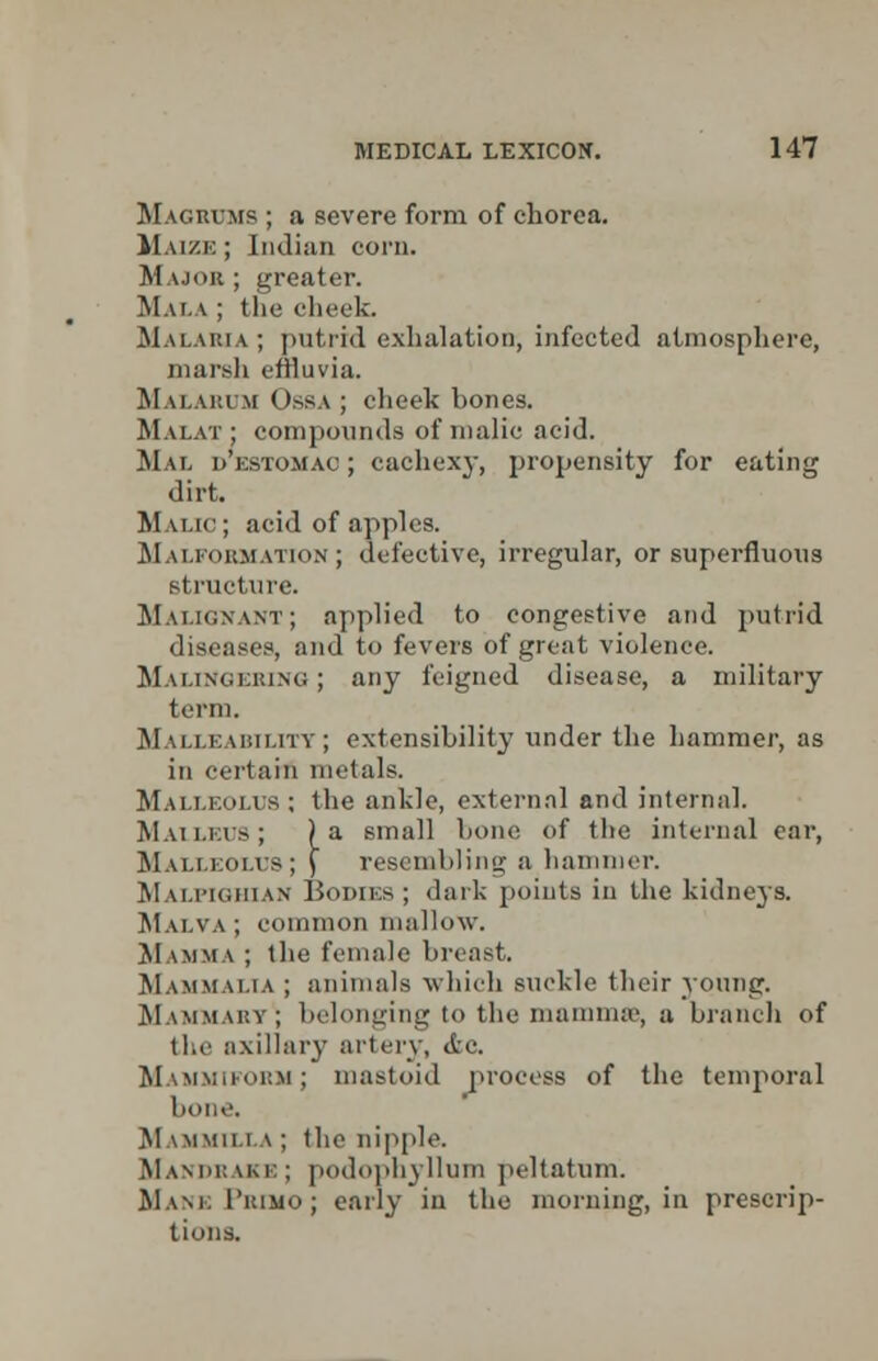 Magrums ; a severe form of chorea. Maize; Indian corn. Major ; greater. MaLA ; the cheek. Malaria; putrid exhalation, infected atmosphere, marsh effluvia. Malarum Ossa ; cheek hones. Malat ; compounds of malic acid. Mai destomao; cachexy, propensity for eating dirt. Malic; acid of apples. Malformation ; defective, irregular, or superfluous structure. Malignant; applied to congestive and putrid discuses, and to fevers of great violence. Malingering ; any feigned disease, a military term. Malleability; extensibility under the hammer, as in certain metals. Malleolus ; the ankle, external and internal. Malleus; ) a small hone of the internal car, Malleolus; \ resembling a hammer. Malpighian Bodies ; dark points in the kidneys. Malva ; common mallow. Mamma ; the female breast. Mammalia ; animals which suckle their young. Mammary1; belonging to the mammae, a branch of the axillary artery, dee. Mammiform; mastoid process of the temporal bone. Mammilla ; the nipple Mandrake; podophyllum peltatum. Mane 1'kimo ; early in the morning, in prescrip- tions.