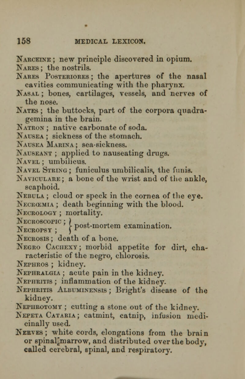 Narceine ; new principle discovered in opium. Nakes ; the nostrils. Nares Posteriores ; the apertures of the nasal cavities communicating with the pharynx. Nasal ; bones, cartilages, vessels, and nerves of the nose. Kates ; the buttocks, part of the corpora quadra- gemina in the brain. Natron ; native carbonate of soda. Nausea ; sickness of the stomach. Nausea Marina ; sea-sickness. Nauseant ; applied to nauseating drugs. Navel ; umbilicus. Navel String; funiculus umbilicalis, the funis. Naviculars; a bone of the wrist and of the ankle, scaphoid. Nebula ; cloud or speck in the cornea of the eye. Necucsmia ; death beginning with the blood. Necrology ; mortality. Necroscopic ; ) .. Necropsy ; j Post-mortem examination. Necrosis ; death of a bone. Negro Cachexy ; morbid appetite for dirt, cha- racteristic of the negro, chlorosis. Nephros ; kidney. Nephralgia ; acute pain in the kidney. Nephritis ; inflammation of the kidney. Nephritis Albuminensis ; Bright's disease of the kidney. Nephrotomy ; cutting a stone out of the kidney. Nepeta Cataria; catmint, catnip, infusion medi- cinally used. Nerves; white cords, elongations from the brain or spinal^marrow, and distributed over the body, called cerebral, spinal, and respiratory.