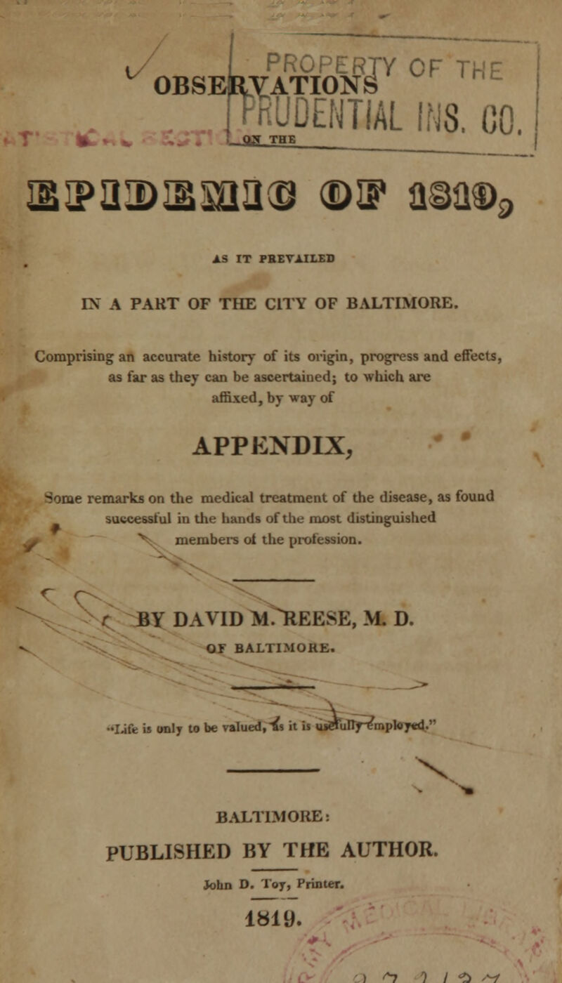 t I PROPERTY OF THE OBSERVATIONS bKUDENTIAL INS. 00. ST THE Eiponmii® ©if a§a®9 AS IT PREVAILED IX A PART OF THE CITY OF BALTIMORE. Comprising an accurate history of its origin, progress and effects, as far as they can be ascertained; to which are affixed, by way of APPENDIX, Some remarks on the medical treatment of the disease, as found successful in the hands of the most distinguished members of the profession. BY DAVID M .REESE, Ml D. OF BALTIMORE. ••Ijfe is only to be valued, & it is meTuirf^mpktytd. X BALTIMORE i PUBLISHED BY THE AUTHOR. John D. Toy, Printer. 1819. ) ^7 1 I *!> <^l