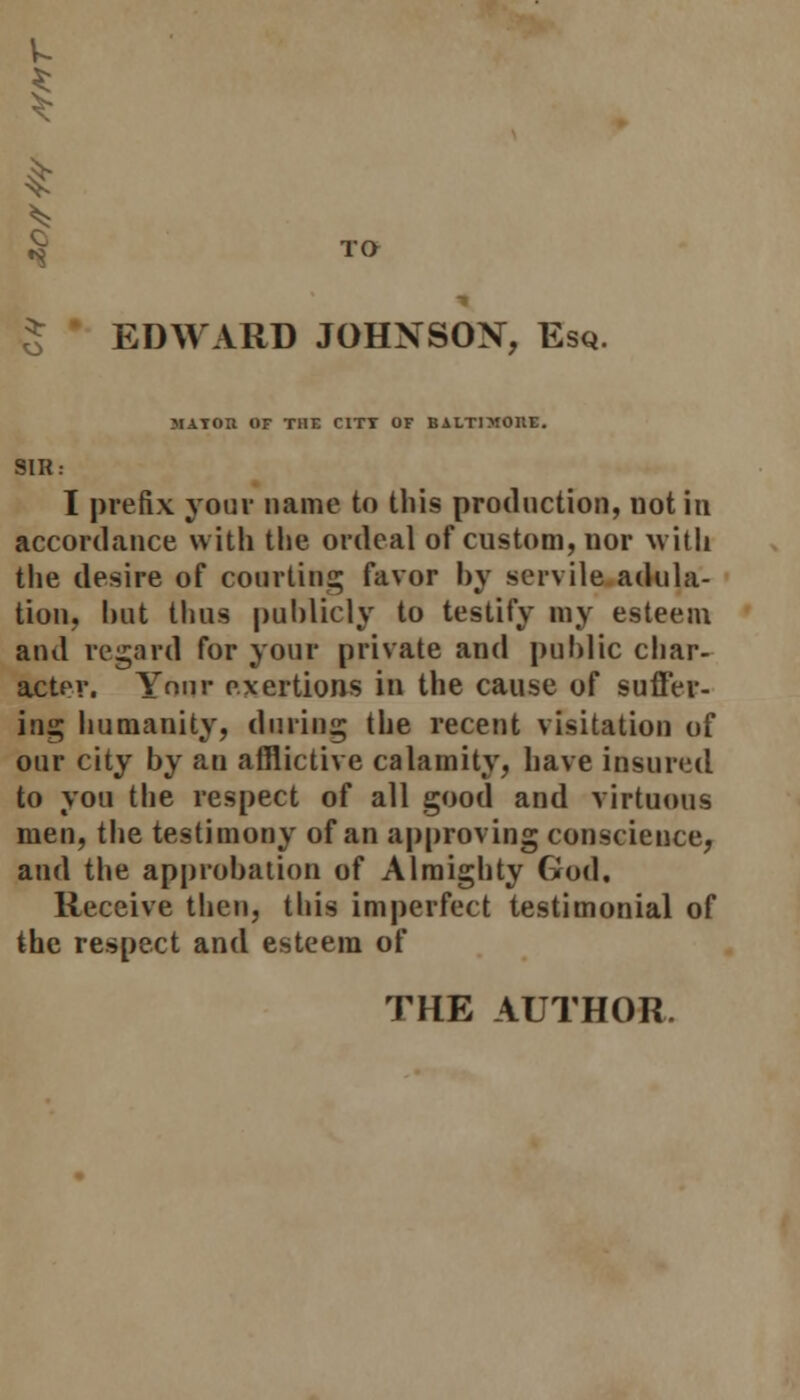 *8 EDWARD JOHNSON, Esq. MAIOtt OF THE C1TT OF BALTIMORE. SIK: I prefix your name to this production, not in accordance with the ordeal of custom, nor with the desire of courting favor by servile adula- tion, but thus publicly to testify my esteem and regard for your private and public char- acter. Your exertions in the cause of suffer- ing humanity, during the recent visitation of our city by an afflictive calamity, have insured to you the respect of all good and virtuous men, the testimony of an approving conscience, and the approbation of Almighty God. Receive then, this imperfect testimonial of the respect and esteem of THE AUTHOR.