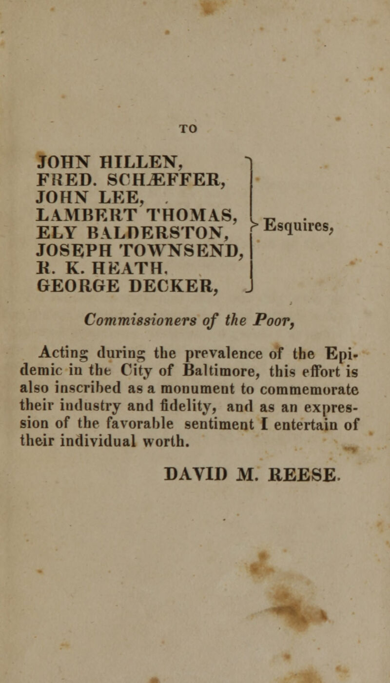 JOHN HILLEN, FRED. SCH^EFFER, JOHN LEE, LAMBERT THOMAS, ELY BALDERSTON, JOSEPH TOWNSEND, R. K. HEATH. GEORGE DECKER, r Esquires, Commissioners of the Poor, Acting during the prevalence of the Epi- demic in the City of Baltimore, this effort is also inscribed as a monument to commemorate their industry and fidelity, and as an expres- sion of the favorable sentiment I entertain of their individual worth.