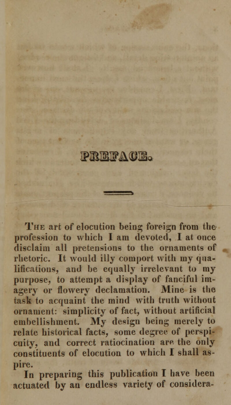 I?SMFA@IBa The art of elocution being foreign from the profession to which I am devoted, I at once disclaim all pretensions to the ornaments of rhetoric. It would illy coinport with my qua- lifications, and be equally irrelevant to my purpose, to attempt a display of fanciful im- agery or flowery declamation. Mine is the task to acquaint the mind with truth without ornament: simplicity of fact, without artificial emhellishment. My design being merely to relate historical facts, some degree of perspi- cuity, and correct ratiocination are the only constituents of elocution to which I shall as- pire. In preparing this publication I have been actuated by an endless variety of considera-