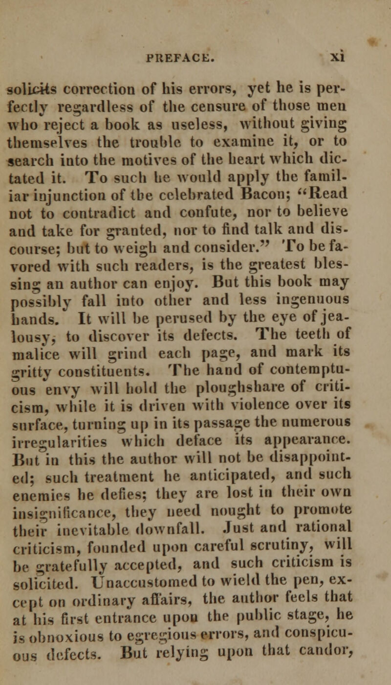 solltks correction of his errors, yet he is per- fectly regardless of the censure of those men who reject a book as useless, without giving themselves the trouble to examine it, or to search into the motives of the heart which dic- tated it. To such he would apply the famil- iar injunction of tbe celebrated Bacon; Read not to contradict and confute, nor to believe and take for granted, nor to find talk and dis- course; but to weigh and consider. To be fa- vored with such readers, is the greatest bles- sing an author can enjoy. But this book may possibly fall into other and less ingenuous hands/ It will be perused by the eye of jea- lousy, to discover its defects. The teeth of malice will grind each page, and mark its gritty constituents. The hand of contemptu- ous envy will hold the ploughshare of criti- cism, while it is driven with violence over its surface, turning up in its passage the numerous irregularities which deface its appearance. But in this the author will not be disappoint- ed; such treatment he anticipated, and such enemies he defies; they are lost in their own insignificance, they need nought to promote their inevitable downfall. Just and rational criticism, founded upon careful scrutiny, will be gratefully accepted, and such criticism is solicited. Unaccustomed to wield the pen, ex- cept on ordinary affairs, the author feels that at his first entrance upon the public stage, he is obnoxious to egregious errors, and conspicu- ous defects. But relying upon that candor,