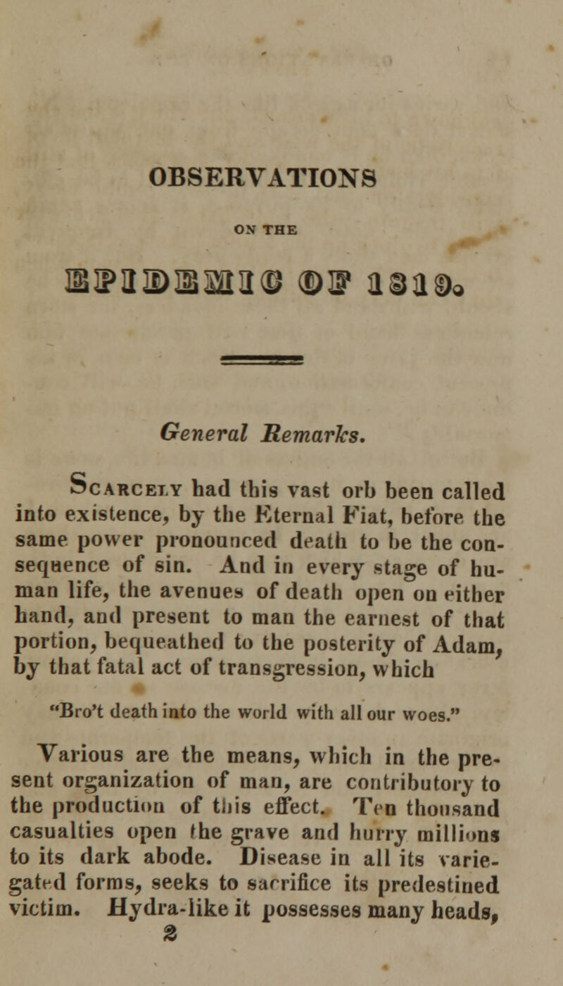 OBSERVATIONS ON THE imipaiDisaaa© ©sp a©a& General Remarks. Scarcely had this vast orb been called into existence, by the Eternal Fiat, before the same power pronounced death to be the con- sequence of sin. And in every stage of hu- man life, the avenues of death open on either hand, and present to man the earnest of that portion, bequeathed to the posterity of Adam, by that fatal act of transgression, which Bro't death into the world with all our woes. Various are the means, which in the pre- sent organization of man, are contributory to the production of this effect. Ten thousand casualties open the grave and hurry millions to its dark abode. Disease in all its varie- gated forms, seeks to sacrifice its predestined victim. Hydra-like it possesses many heads,