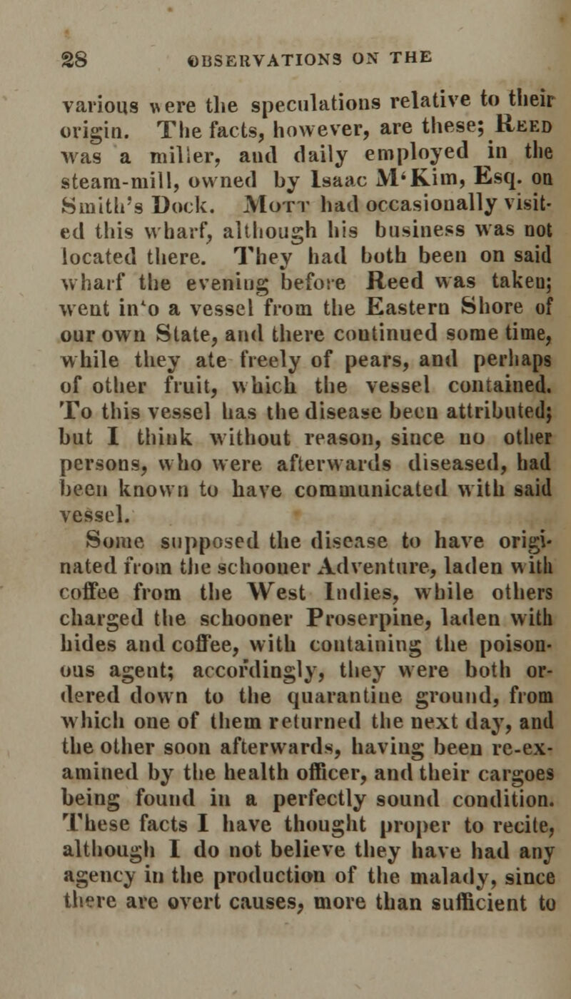 various vere the speculations relative to their origin. The facts, however, are these; Reed was a miller, and daily employed in the steam-mill, owned by Isaac M'Kim, Esq. on Smith's Dock. Mott had occasionally visit- ed this wharf, although his business was not located there. They had both been on said wharf the evening before Reed was takeu; went in'o a vessel from the Eastern Shore of our own Slate, and there coutinued some time, while they ate freely of pears, and perhaps of other fruit, which the vessel contained. To this vessel has the disease been attributed; but I think without reason, since no other persons, who were afterwards diseased, had been known to have communicated with said vessel. Some supposed the disease to have origi- nated from the schooner Adventure, laden with coffee from the West Indies, while others charged the schooner Proserpine, laden with hides and coffee, with containing the poison- ous agent; accordingly, they were both or- dered down to the quarantine ground, from which one of them returned the next day, and the other soon afterwards, having been re-ex- amined by the health officer, and their cargoes being found in a perfectly sound condition. These facts I have thought proper to recite, although 1 do not believe they have had any agency in the production of the malady, since there are overt causes, more than sufficient to