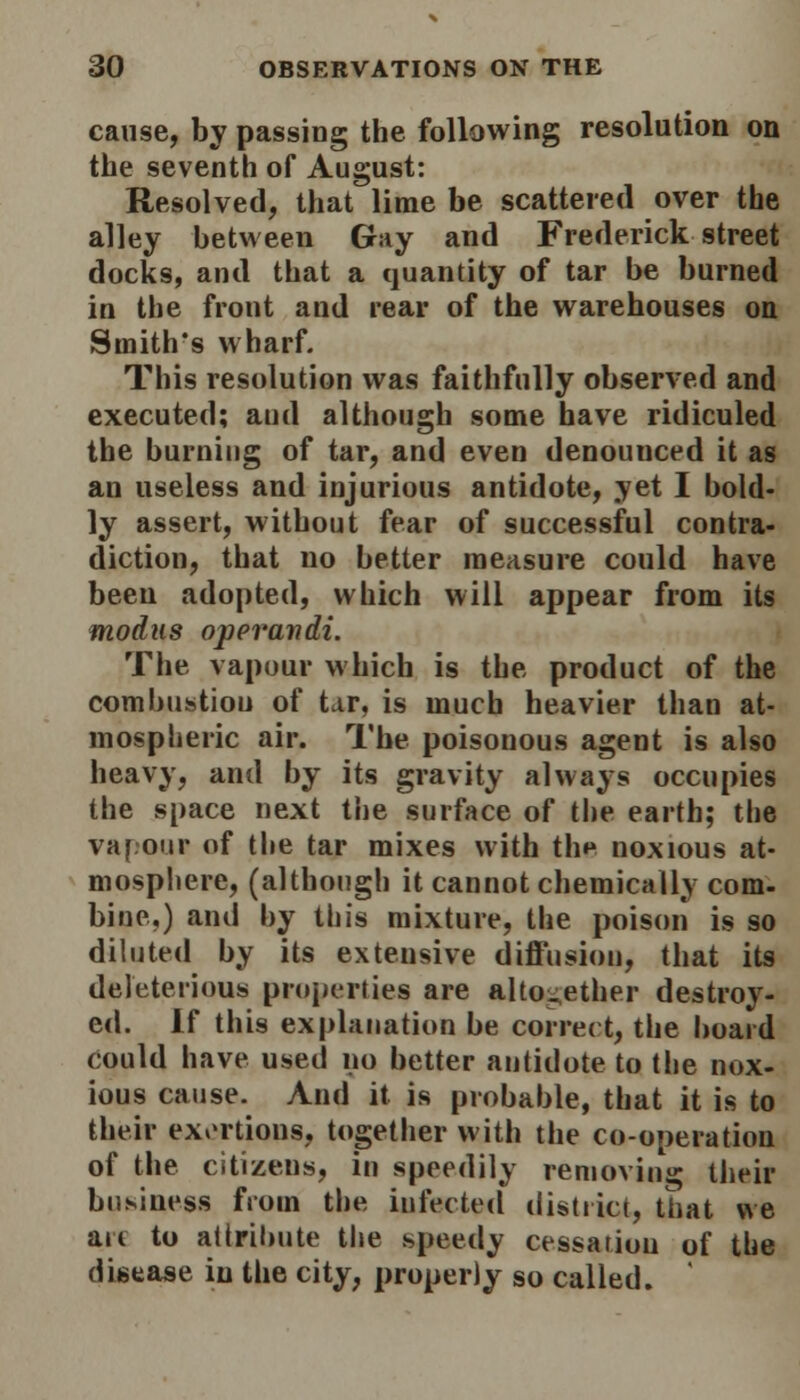 cause, by passing the following resolution on the seventh of August: Resolved, that lime be scattered over the alley between Gay and Frederick street docks, and that a quantity of tar be burned in the front and rear of the warehouses on Smith's wharf. This resolution was faithfully observed and executed; and although some have ridiculed the burning of tar, and even denouuced it as an useless and injurious antidote, yet I bold- ly assert, without fear of successful contra- diction, that no better measure could have been adopted, which will appear from its modus operandi. The vapour which is the product of the combustiou of tar, is much heavier than at- mospheric air. The poisonous agent is also heavy, and by its gravity always occupies the space next the surface of the earth; the vapour of the tar mixes with th»> noxious at- mosphere, (although it cannot chemically com- bine.) and by this mixture, the poison is so diluted by its extensive diffusion, that its deleterious properties are alto-ether destroy- ed. If this explanation be correct, the board could have used no better antidote to the nox- ious cause. And it is probable, that it is to their exertions, together with the co-operation of the citizens, in speedily removing their business from the infected district, that we arc to attribute the speedy cessation of the disease in the city, properly so called.