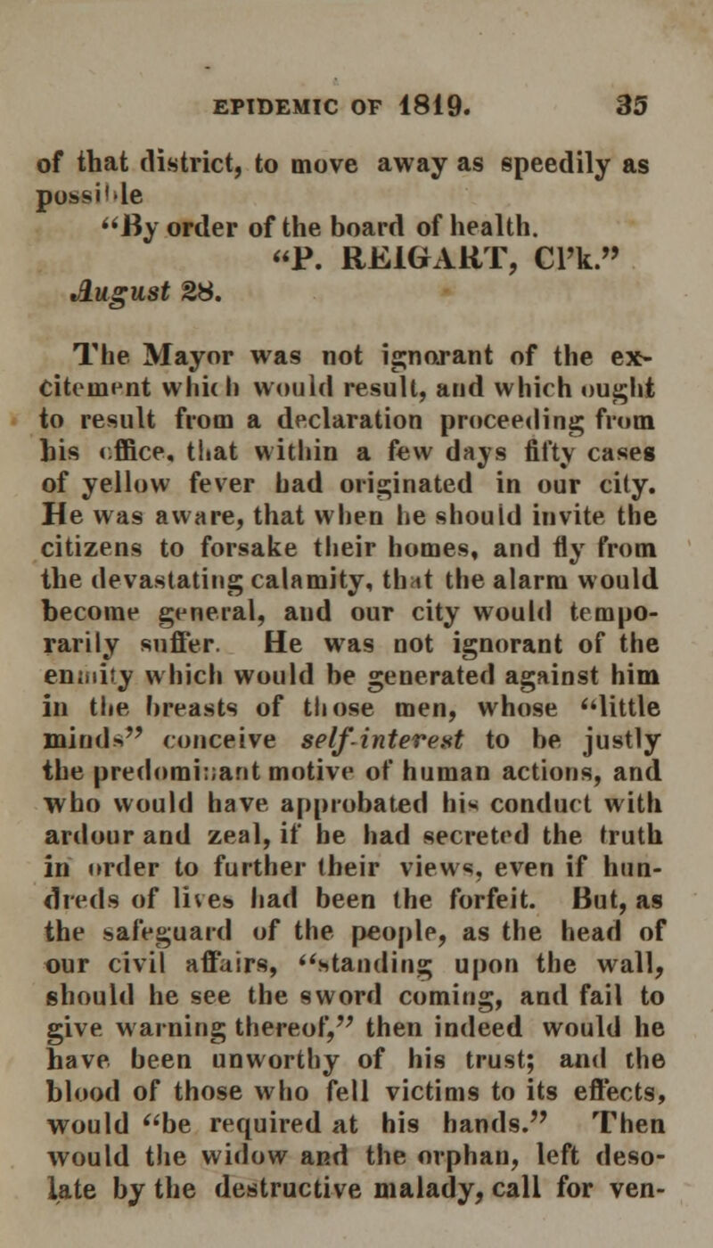 of that district, to move away as speedily as pohsi'le By order of the board of health. P. RE1GART, Cl'k. August 2H. The Mayor was not ignorant of the ex- citement wliidi would result, and which ought to result from a declaration proceeding from his r.ffice, that within a few days fifty cases of yellow fever bad originated in our city. He was aware, that when be shouid invite the citizens to forsake their homes, and fly from the devastating calamity, th*t the alarm would become general, and our city would tempo- rarily suffer. He was not ignorant of the enmity which would be generated against him in the breasts of those men, whose little minds conceive self-interest to be justly the predominant motive of human actions, and who would have approbated his conduct with ardour and zeal, if he had secreted the truth in order to further their views, even if hun- dreds of lives had been the forfeit. But, as the safeguard of the people, as the head of our civil affairs, standing upon the wall, should he see the sword coming, and fail to give warning thereof, then indeed would he have been unworthy of his trust; and the blood of those who fell victims to its effects, would be required at his hands. Then would the widow and the orphan, left deso- late by the destructive malady, call for ven-