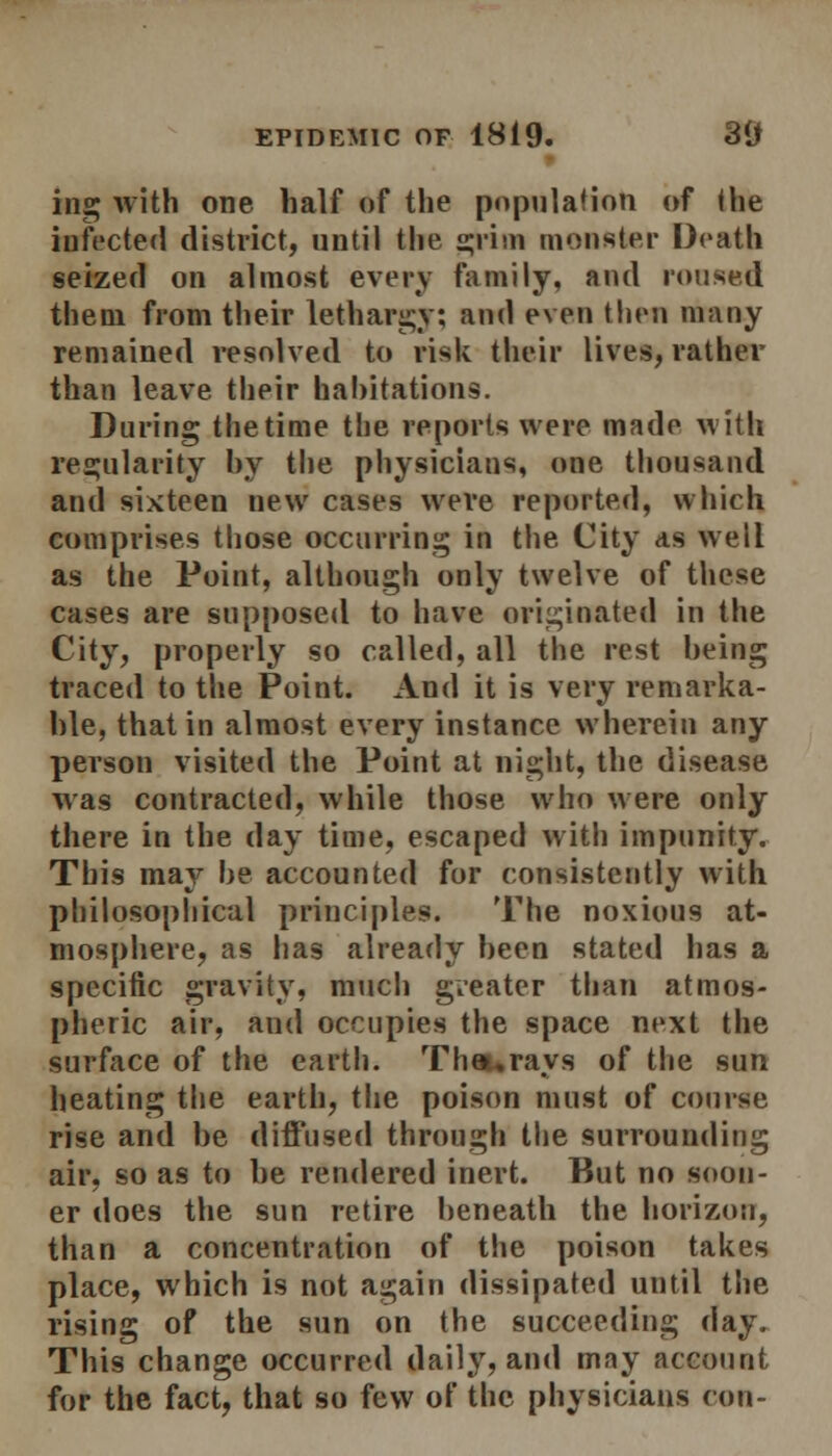 ing with one half of the population of ihe infected district, until the grim monster Death seized on almost every family, and roused them from their lethargy; and even then many remained resolved to risk their lives, rather than leave their hahitations. During the time the reports were made with regularity hy the physicians, one thousand and sixteen new cases were reported, which comprises those occurring in the City as well as the Point, although only twelve of these cases are supposed to have originated in the City, properly so called, all the rest being traced to the Point. And it is very remarka- ble, that in almost every instance wherein any person visited the Point at night, the disease was contracted, while those who were only there in the day time, escaped with impunity. This may be accounted for consistently with philosophical principles. The noxious at- mosphere, as has already been stated has a specific gravity, much gveater than atmos- pheric air, and occupies the space next the surface of the earth. Thau rays of the sun heating the earth, the poison must of course rise and be diffused through the surrounding air, so as to be rendered inert. But no soon- er does the sun retire beneath the horizon, than a concentration of the poison takes place, which is not again dissipated until the rising of the sun on the succeeding day. This change occurred daily, and may account for the fact, that so few of the physicians con-