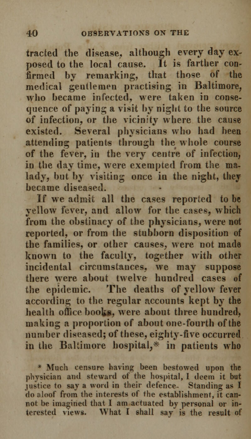 traded the disease, although every day ex- posed to the local cause. It is farther con- firmed by remarking, that those of the medical geutlemen practising in Baltimore, who became infected, were taken in conse- quence of paying a visit by night to the source of infection, or the vicinity where the cause existed. Several physicians who had been attending patients through the whole course of the fever, in the very centre of infection, in the day time, were exempted from the ma- lady, but by visiting once in the night, they became diseased. If we admit all the cases reported to be yellow fever, and allow for the cases, which from the obstinacy of the physicians, were not reported, or from the stubborn disposition of the families, or other causes, were not made known to the faculty, together with other incidental circumstances, we may suppose there were about twelve hundred cases of the epidemic. The deaths of yellow fever according to the regular accounts kept by the health office booU*, were about three hundred, making a proportion of about one-fourth of the number diseased; of these, eighty-five occurred in the Baltimore hospital,* in patients who * Much censure having been bestowed upon the physician and steward of the hospital, I deem it but justice to say a word in their defence- Standing as I do aloof from the interests of the establishment, it can- not be imagined that I am actuated by personal or in- terested views. What I shall say is the result of