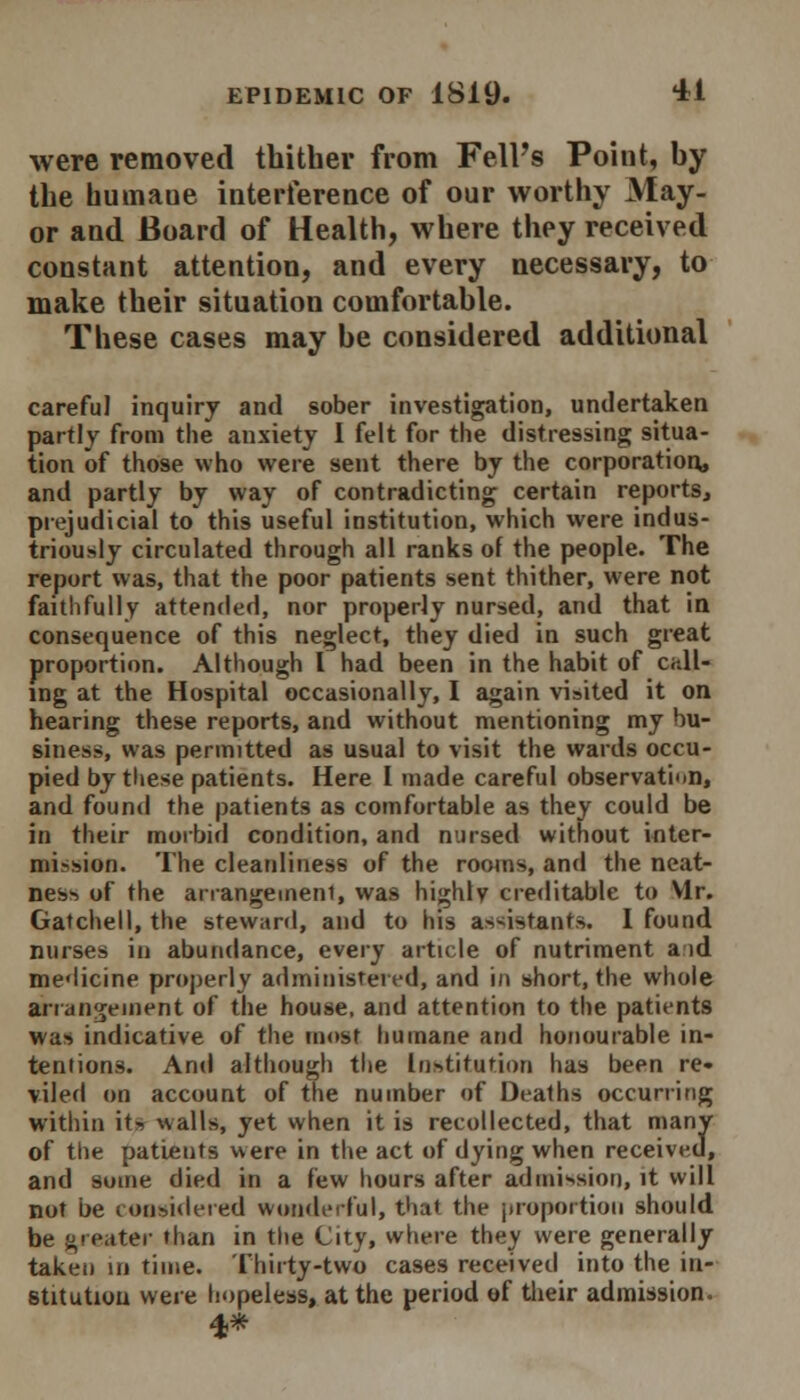 were removed thither from Fell's Point, by the humaue interference of our worthy May- or and Board of Health, where they received constant attention, and every necessary, to make their situation comfortable. These cases may be considered additional careful inquiry and sober investigation, undertaken partly from the anxiety I felt for the distressing situa- tion of those who were sent there by the corporation, and partly by way of contradicting certain reports, prejudicial to this useful institution, which were indus- triously circulated through all ranks of the people. The report was, that the poor patients sent thither, were not faithfully attended, nor properly nursed, and that in consequence of this neglect, they died in such great proportion. Although I had been in the habit of call- ing at the Hospital occasionally, I again visited it on hearing these reports, and without mentioning my bu- siness, was permitted as usual to visit the wards occu- pied by these patients. Here I made careful observation, and found the patients as comfortable as they could be in their morbid condition, and nursed without inter- mission. The cleanliness of the rooms, and the neat- ness of the arrangement, was highly creditable to Vlr. Gatchell, the steward, and to his assistants. I found nurses in abundance, every article of nutriment a id medicine properly administered, and in short, the whole arrangement of the house, and attention to the patients was indicative of the most humane and honourable in- tentions. And although the Institution has been re- viled on account of the number of Deaths occurring within it-, walls, yet when it is recollected, that many of the patients were in the act of dying when received, and some died in a few hours after admission, it will not be considered wonderful, that the proportion should be greater than in the City, where they were generally taken in time. Thirty-two cases received into the in- stitution were hopeless, at the period of their admission.