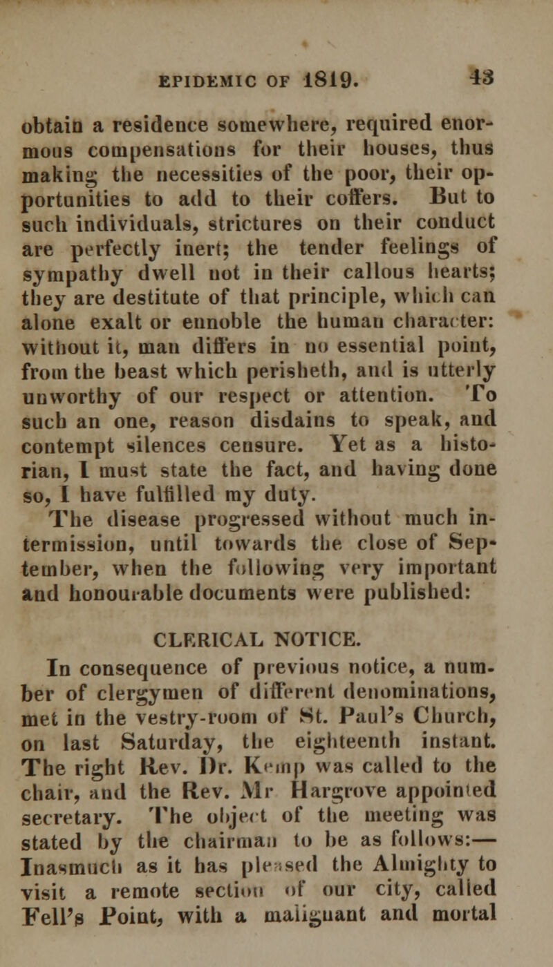 obtain a residence somewhere, required enor- mous compensations for their houses, thus making the necessities of the poor, their op- portunities to add to their cotters. But to such individuals, strictures on their conduct are perfectly inert; the tender feelings of sympathy dwell not in their callous hearts; they are destitute of that principle, which can alone exalt or ennoble the human character: without it, man differs in no essential point, from the beast which perisheth, and is utterly unworthy of our respect or attention. To such an one, reason disdains to speak, and contempt silences censure. Yet as a histo- rian, I must state the fact, and having done so, I have fulfilled my duty. The disease progressed without much in- termission, until towards the close of Sep- tember, when the following very important and honourable documents were published: CLERICAL NOTICE. In consequence of previous notice, a num- ber of clergymen of different denominations, met in the vestry-room of St. Paul's Church, on last Saturday, the eighteenth instant. The right Rev. Dr. Kruip was called to the chair, and the Rev. Mr Hargrove appointed secretary. The object of the meeting was stated by the chairman to be as follows:— Inasmuch as it has pleased the Almighty to visit a remote section of our city, called Fell's Point, with a malignant and mortal