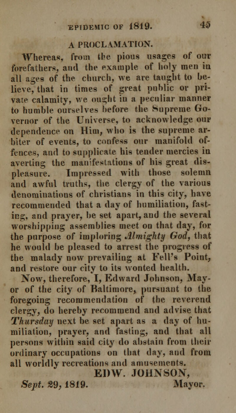 A PROCLAMATION. Whereas, from the pious usages of our forefathers, and the example of holy men in all ages of the church, we are taught to be- lieve, that in times of great public or pri- vate calamity, we ought iu a peculiar manner to humble ourselves before the Supreme Go- vernor of the Universe, to acknowledge our dependence on Him, who is the supreme ar- biter of events, to confess our manifold of- fences, and to supplicate his tender mercies iu averting the manifestations of his great dis- pleasure. Impressed with those solemn and awful truths, the clergy of the various denominations of christians in this city, have recommended that a day of humiliation, fast- ing, and prayer, be set apart, and the several worshipping assemblies meet on that day, for the purpose of imploring Almighty God, that he would be pleased to arrest the progress of the malady now prevailing at Fell's Point, and restore our city to its wonted health. Now, therefore, I, Edward Johnson, May- or of the city of Baltimore, pursuant to the foregoing recommendation of the reverend clergy, do hereby recommend and advise that Thursday next be set apart as a day of hu- miliation, prayer, and fasting, and that all persons within said city do abstain from their ordinary occupations on that day, and from all worldly recreations and amusements. EDW. JOHNSON, Sept. 29,1819. Mayor.