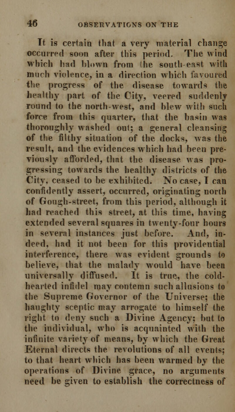 Tt is certain that a very material change occurred soon after this period. The wind which had blown from (he south east with much violence, in a direction which favoured the progress of the disease towards the healthy part of the City, veered suddenly round to the north-west, and blew with such force from this quarter, that the basin was thoroughly washed out; a general cleansing of the filthy situation of the docks, was the result, and the evidences which had been pre- viously afforded, that the disease was pro- gressing towards the healthy districts of the City, ceased to be exhibited. No case, T can confidently assert, occurred, originating north of Gough-street, from this period, although it had reached this street, at this time, having extended several squares in twenty-four hours in several instances just before. And, in- deed, had it not been for this providential interference, there was evident grounds to believe, that the malady would have been universally diffused. It is true, the cold- hearted infidel may contemn such allusions to the Supreme Governor of the Universe; the haughty sceptic may arrogate to himself the right to deny such a Divine Agency: but to the individual, who is acquainted with the infinite variety of means, by which the Great Eternal directs the revolutions of all events; to that heart which has been warmed by the operations of Divine grace, no arguments need be given to establish the correctness of