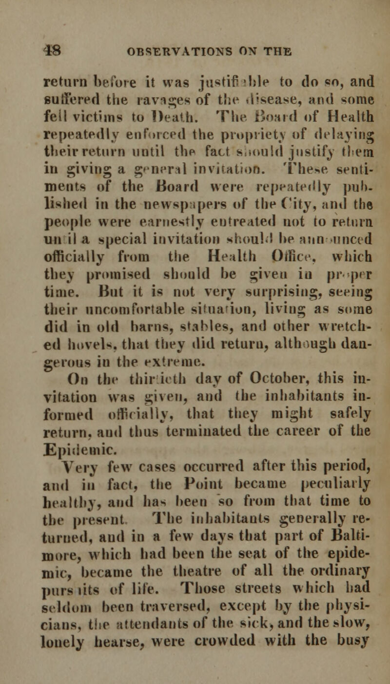 return before it was justify -hie to do so, and suffered the ravages of the disease, and *ome feil victims to Death. The Board of Health repeatedly enforced the propriety of delaying their return until the fact should justify them in giving a general invitation. These senti- ments of the Board were repeatedly pub- lished in the newspapers of the City, and the people were earnestly entreated not to return un il a special invitation should he announced officially from the Health Office, which they promised should he given in proper time. But it is not very surprising, seeing their uncomfortable situation, living as some did in old hams, stables, and other wretch- ed hovels, that they did return, although dan- gerous in the extreme. On the thirtieth day of October, this in- vitation was given, and the inhabitants in- formed officially, that they might safely return, aud thus terminated the career of the Epidemic. Very few cases occurred after this period, ami in fact, the Point became peculiarly healthy, aud has been so from that time to the present The inhabitants generally re- turned, aud in a few days that part of Balti- more, which had been the seat of the epide- mic, became the theatre of all the ordinary purs iits of life. Those streets which had seldom been traversed, except by the physi- cians, the attendants of the sick) and the slow, lonely hearse, were crowded with the busy