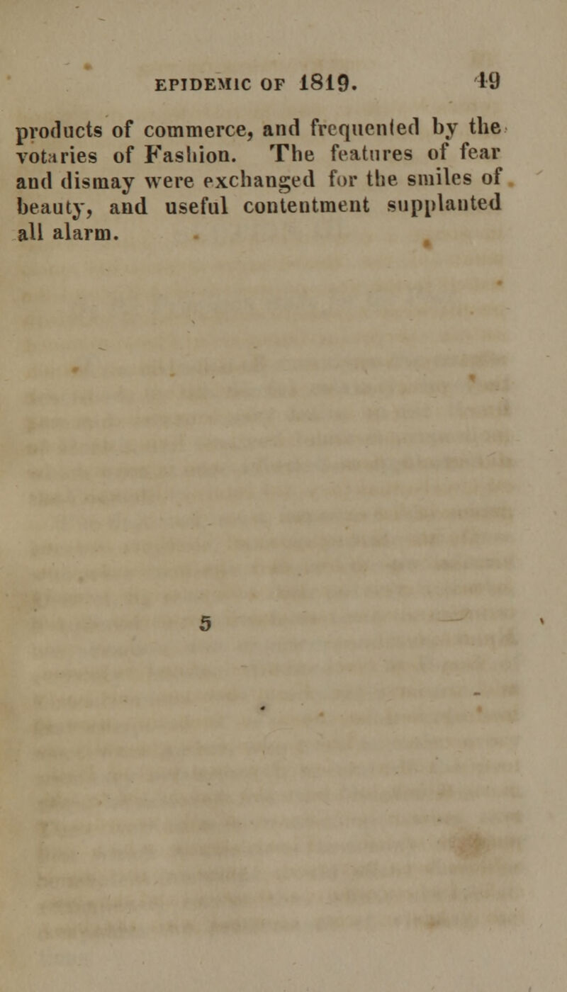 products of commerce, and frequented by the votaries of Fashion. The features of fear and dismay were exchanged for the smiles of beauty, and useful contentment supplanted all alarm.