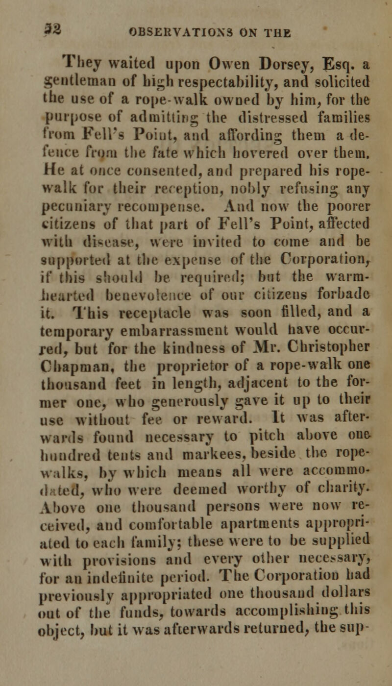 They waited upon Owen Dorsey, Esq. a gentleman of high respectability, and solicited the use of a rope-walk owned by him, for the purpose of admitting the distressed families from Fell's Point, and affording them a de- fence from the fate which hovered over them. He at once consented, and prepared his rope- walk for their reception, nobly refusing any pecuniary recompense. And now the poorer citizens of that part of Fell's Point, affected frith disease, were invited to come and be supported at the expense of the Corporation, if this should be required; but the warm- hearted benevolence of our citizens forbade it. This receptacle was soon tilled, and a temporary embarrassment would have occur- red, but for the kindness of Mr. Christopher Chapman, the proprietor of a rope-walk one thousand feet in length, adjacent to the for- mer one, who generously gave it up to their use without fee or reward. It was after- wards found necessary to pitch above one- hundred tents and markees, beside the rope- walks, by which meaus all were accommo- .!, who were deemed worthy of charity. Above one thousand persons were now re- ceived, and comfortable apartments appropri- ated to each family; these were to be supplied with provisions and every other necessary) for an indefinite period. The Corporation had previously appropriated one thousand dollars out of the funds, towards accomplishing this object, but it was afterwards returned, the sup-