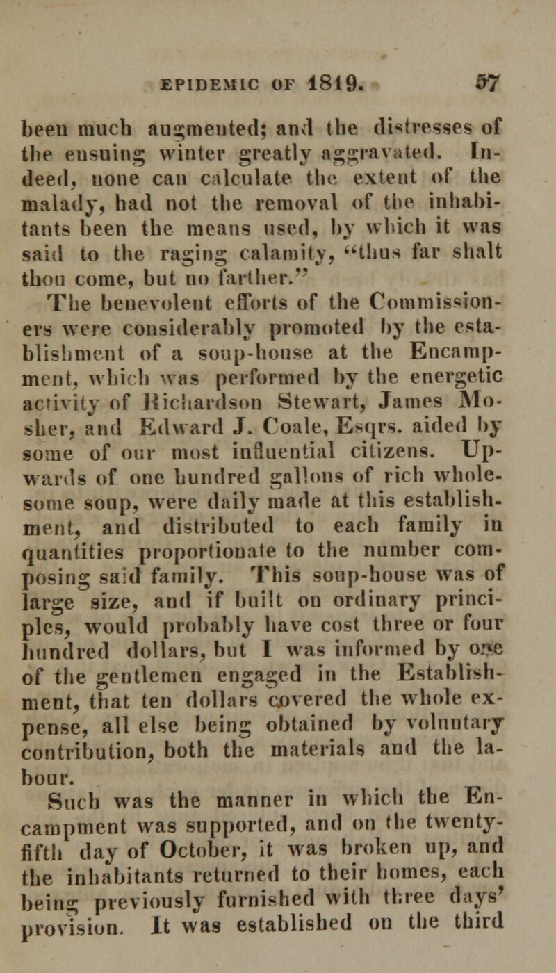 been much augmented; and the distresses of the eusuing winter greatly aggravated. In- deed, none can calculate the extent of the malady, had not the removal of the inhabi- tants been the means used, by which it was said to the raging calamity, uthus far shalt thou come, but no farther. The benevolent efforts of the Commission- ers were considerably promoted by the esta- blishment of a soup-house at the Encamp- ment, which was performed by the energetic activity of Richardson Stewart, James Mo- slier, and Edward J. Coale, Esqrs. aided by some of our most influential citizens. Up- wards of one hundred gallons of rich whole- some soup, were daily made at this establish- ment, and distributed to each family in quantities proportionate to the number com- posing said family. This soup-house was of large size, and if built on ordinary princi- ples, would probably have cost three or four hundred dollars, but I was informed by o:>e of the gentlemen engaged in the Establish- ment, that ten dollars covered the whole ex- pense, all else being obtained by voluntary contribution, both the materials and the la- bour. Such was the manner in which the En- campment was supported, and on the twenty- fifth day of October, it was broken up, and the inhabitants returned to their homes, each being previously furnished with three days' provision. It was established on the third