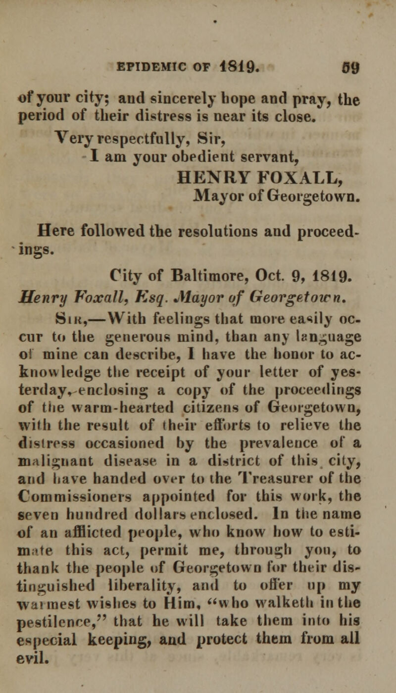 of your city; and sincerely hope and pray, the period of their distress is near its close. Very respectfully, Sir, I am your obedient servant, HENRY FOX ALL, Mayor of Georgetown. Here followed the resolutions and proceed- ings. City of Baltimore, Oct. 9, 1819. Henry Voxall, Esq. Mayor of Georgetown. Sik,—With feelings that more easily oc- cur to the generous mind, than any language ol mine can describe, I have the honor to ac- knowledge the receipt of your letter of yes- terday, enclosing a copy of the proceedings of tiie warm-hearted citizens of Georgetown, with the result of (heir efforts to relieve the distress occasioned by the prevalence of a malignant disease in a district of this city, and have handed over to the Treasurer of the Commissioners appointed for this work, the seven hundred dollars enclosed. In the name of an afflicted people, who know how to esti- mate this act, permit me, through you, to thank the people of Georgetown lor their dis- tinguished liberality, and to offer up my wannest wishes to Him, who walketh in the pestilence,*' that he will take them into his especial keeping, and protect them from all evil.