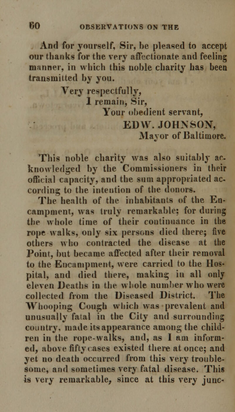 And for yourself, Sir, be pleased to accept our thanks for the very affectionate and feeling manner, in which this noble charity has been transmitted by you. Very respectfully, 1 remain, Sir, Your obedient servant, EDYV. JOHNSON, Mayor of Baltimore. This noble charity was also suitably ar. knowledged by the Commissioners in their official capacity, and the sum appropriated ac- cording to the inteution of the donors. The health of the inhabitants of the En- campment, w as truly remarkable: for during the whole time of their continuance in the rope walks, only six persons died there; five others who contracted the disease at the Point, but became affected after their removal to the Encampment, were carried to the Hos- pital, and died there, making in all only eleven Deaths in the whole number who were collected from the Diseased District. The Whooping Cough winch was prevalent and unusually fatal in the City and surrounding country, made its appearance among the child- ren in the rope-walks, and, as 1 am inform- ed, above fifty cases existed there at once; and yet uo death occurred from this very trouble- some, and sometimes very fatal disease. This is very remarkable, since at this very junc-