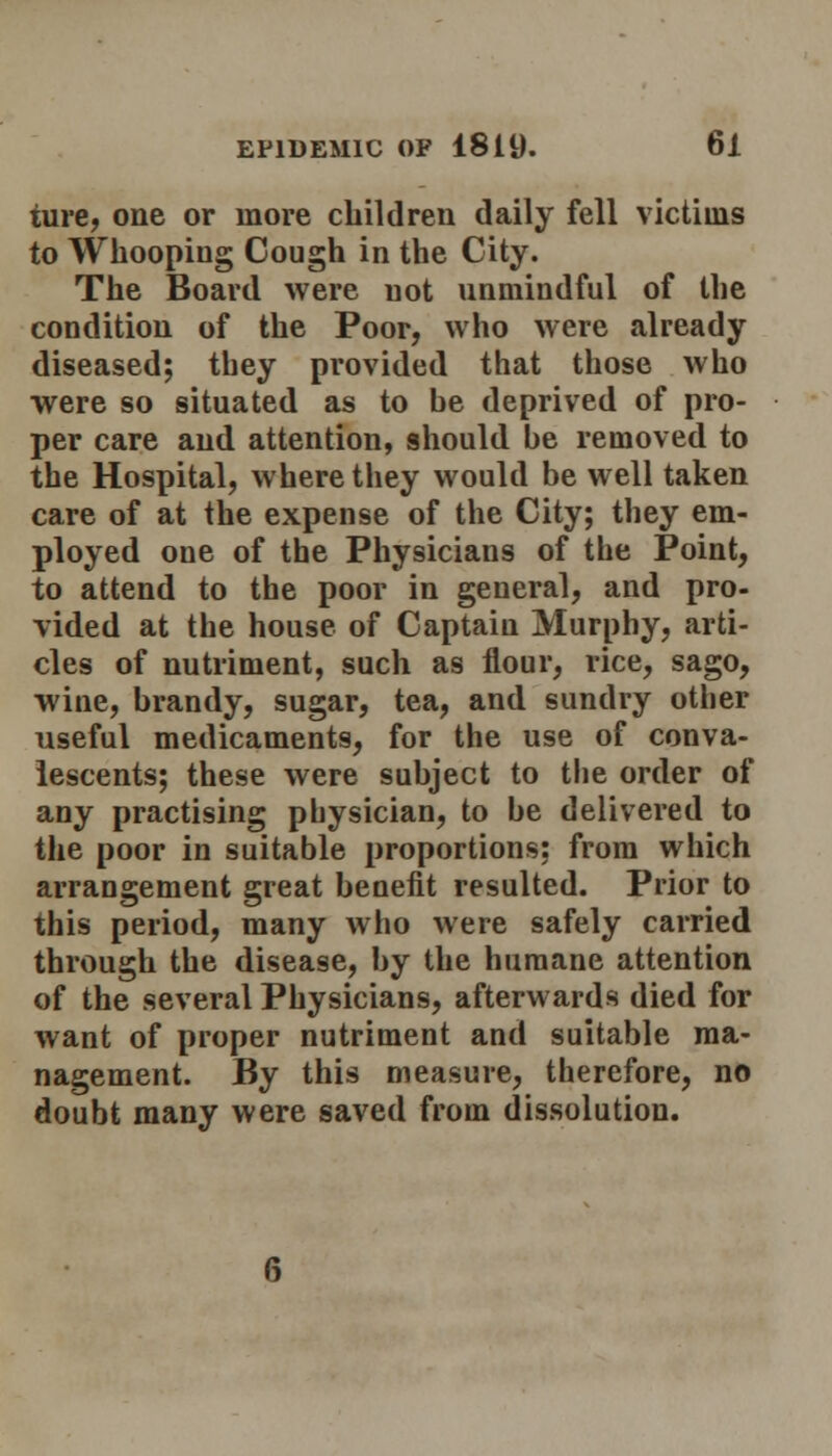 ture, one or more children daily fell victims to Whooping Cough in the City. The Board were not unmindful of the condition of the Poor, who were already diseased; they provided that those who were so situated as to be deprived of pro- per care and attention, should be removed to the Hospital, where they would be well taken care of at the expense of the City; they em- ployed one of the Physicians of the Point, to attend to the poor in general, and pro- vided at the house of Captain Murphy, arti- cles of nutriment, such as flour, rice, sago, wine, brandy, sugar, tea, and sundry other useful medicaments, for the use of conva- lescents; these were subject to the order of any practising physician, to be delivered to the poor in suitable proportions: from which arrangement great benefit resulted. Prior to this period, many who were safely carried through the disease, by the humane attention of the several Physicians, afterwards died for want of proper nutriment and suitable ma- nagement. By this measure, therefore, no doubt many were saved from dissolution.