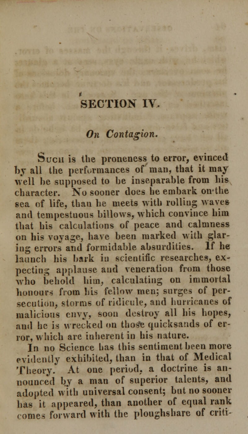 SECTION IV. On Contasion. Such is the proneness to error, evinced by all the performances of'man, that it may well be supposed to be inseparable from bis character. No sooner does he embark on'the sea of life, than be meets with rolling waves and tempestuous billows, which convince him that his calculations of peace and calmness on his voyage, have been marked with glar- ing errors and formidable absurdities. If he launch his bark in scientific researches, ex- pecting applause and veneration from those Avho behold him, calculating on immortal honours from bis fellow men; surges of per- secution, storms of ridicule, and hurricanes of malicious envy, soon destroy all his hopes, anil he is wrecked on thos*e quicksands of er- ror, which are inherent in his nature. In no Science has this sentiment been more evidently exhibited, than in that of Medical Theory. At one period, a doctrine is an- nounced by a man of superior talents, and adopted with universal consent; but no sooner has it appeared, than another of equal rank comes forward with the ploughshare of criti-