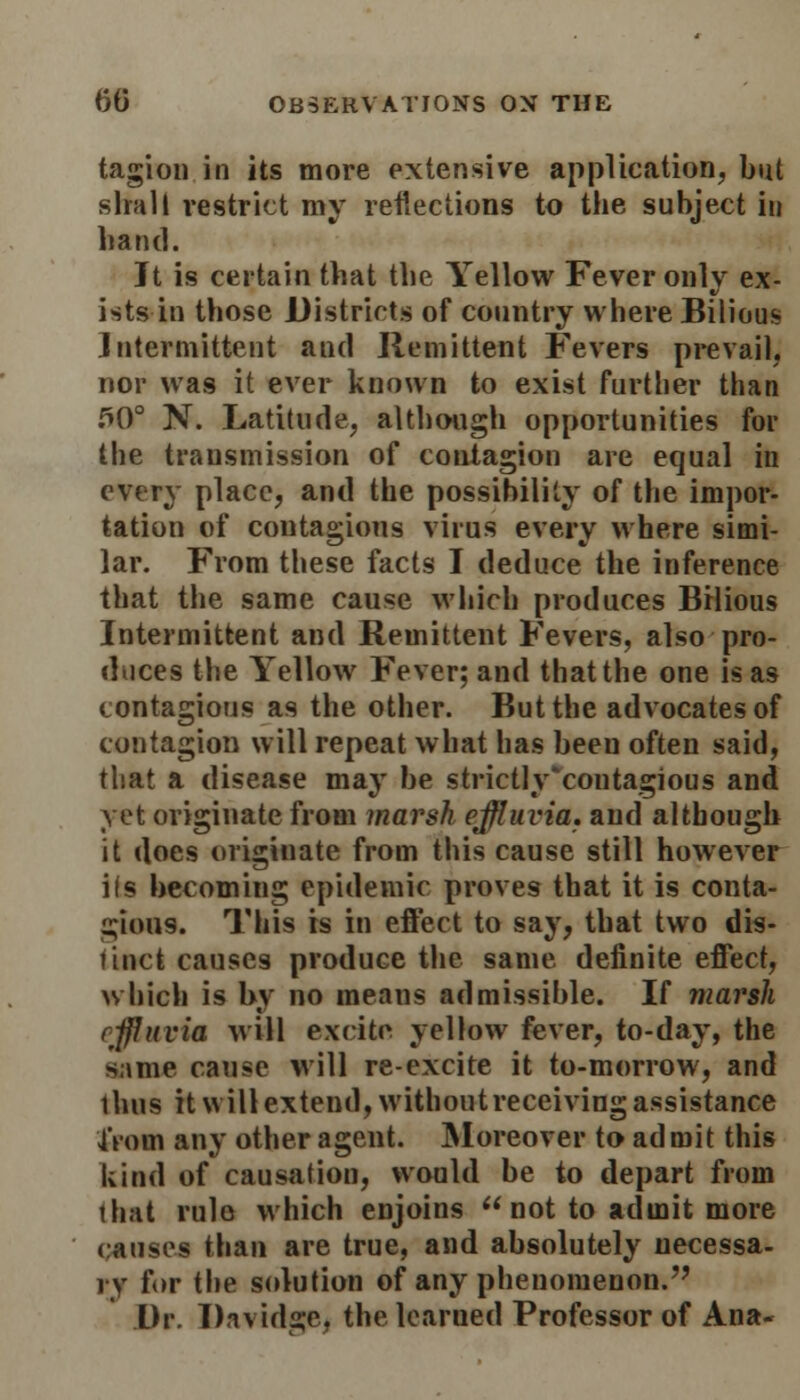 tagion in its more extensive application, but slmll restrict my reflections to the subject in hand. Jt is certain that the Yellow Fever only ex- ists in those Districts of country where Bilious Intermittent and Remittent Fevers prevail, nor was it ever known to exist further than .^0° N. Latitude, although opportunities for the transmission of contagion are equal in every place, and the possibility of the impor- tation of contagious virus every where simi- lar. From these facts I deduce the inference that the same cause which produces Bilious Intermittent and Remittent Fevers, also-pro- duces the Yellow Fever; and that the one is as contagious as the other. But the advocates of contagion will repeat what has been often said, that a disease may be strictly'coutagious and yet originate from marsh effluvia, and although it does originate from this cause still however i(s becoming epidemic proves that it is conta- gious. This is in effect to say, that two dis- tinct causes produce the same definite effect, which is by no means admissible. If marsh effluvia will excite yellow fever, to-day, the s;ime cause will re-excite it to-morrow, and thus it will extend, withoutreceiving assistance IVom any other agent. Moreover to admit this kind of causation, would be to depart from that rule which enjoins not to admit more causes than are true, and absolutely necessa- ry f«>r the solution of any phenomenon. Dr. Davidae* the learned Professor of Ana-