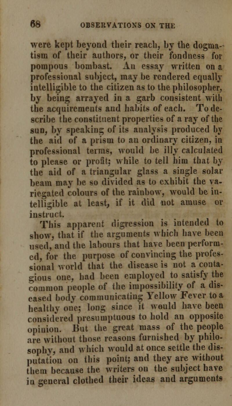 were kept beyond their reach, by the dogma- tism of their authors, or their fondness for pompous bombast. An essay written on a professional subject, may be rendered equally intelligible to the citizen as to the philosopher, by being arrayed in a garb consistent with the acquirements and habits of each. To de- scribe the constituent properties of a ray of the sun, by speaking of its analysis produced by the aid of a prism to au ordiuary citizen, in professional terms, would be illy calculated to please or profit; while to tell him that by the aid of a triangular glass a siugle solar beam may be so divided as to exhibit the va- riegated colours of the rainbow, would be in- telligible at least, if it did not amuse or instruct. This apparent digression is intended to show, that if the arguments which have been used, and the labours that have been perform- ed, for the purpose of convincing the profes- sional world that the disease is not a conta- gious one, had been employed to satisfy the common people of the impossibility of a dis- eased body communicating Yellow Fever to a healthy one; long since it would have been considered presumptuous to hold an opposite opinion. But the great mass of the people are without those reasons furnished by philo- sophy, and which would at once settle the dis- putation on this point; and they are without them because the writers on the subject have in general clothed their ideas and arguments