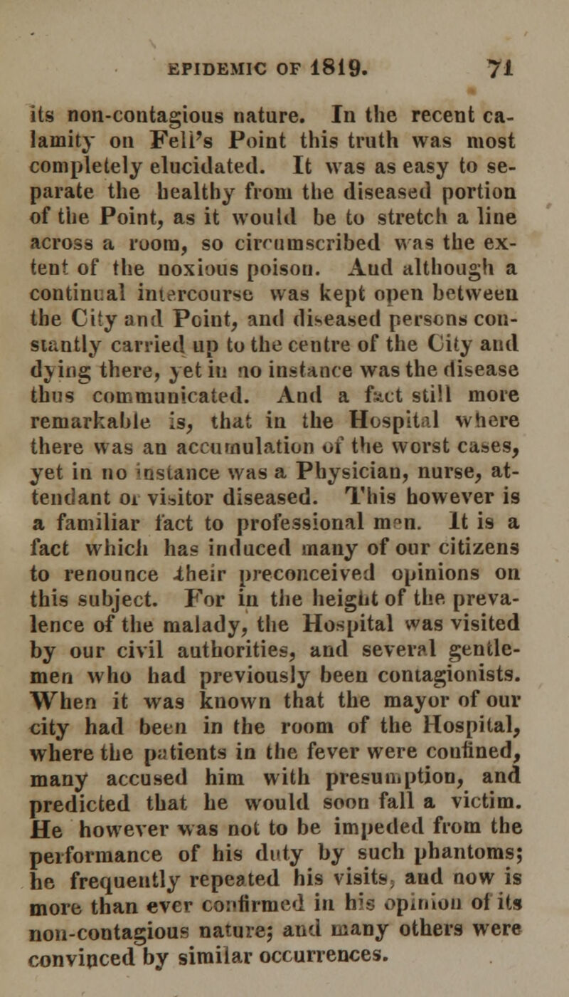 its non-contagious nature. In the recent ca- lamity on Fell's Point this truth was most completely elucidated. It was as easy to se- parate the healthy from the diseased portion of the Point, as it would be to stretch a line across a room, so circumscribed was the ex- tent of the noxious poisou. Aud although a continual intercourse was kept open between the City and Point, and diseased persons con- stantly carried up to the centre of the City aud dying there, yet in no instance was the disease thus communicated. And a fact still more remarkable is, that in the Hospital where there was an accumulation oi the worst cases, yet in no instance was a Physician, nurse, at- tendant oi visitor diseased. This however is a familiar fact to professional m^n. It i9 a fact which has induced many of our citizens to renounce .their preconceived opinions on this subject. For in the height of the preva- lence of the malady, the Hospital was visited by our civil authorities, and several gentle- men who had previously been contagionists. When it was known that the mayor of our city had been in the room of the Hospital, where the patients in the fever were confined, many accused him with presumption, and predicted that he would soon fall a victim. He however was not to be impeded from the performance of his duty by such phantoms; he frequently repeated his visits; aud now is more than ever confirmed in his opinion ot its non-contagious nature; and many others were convinced by similar occurrences.