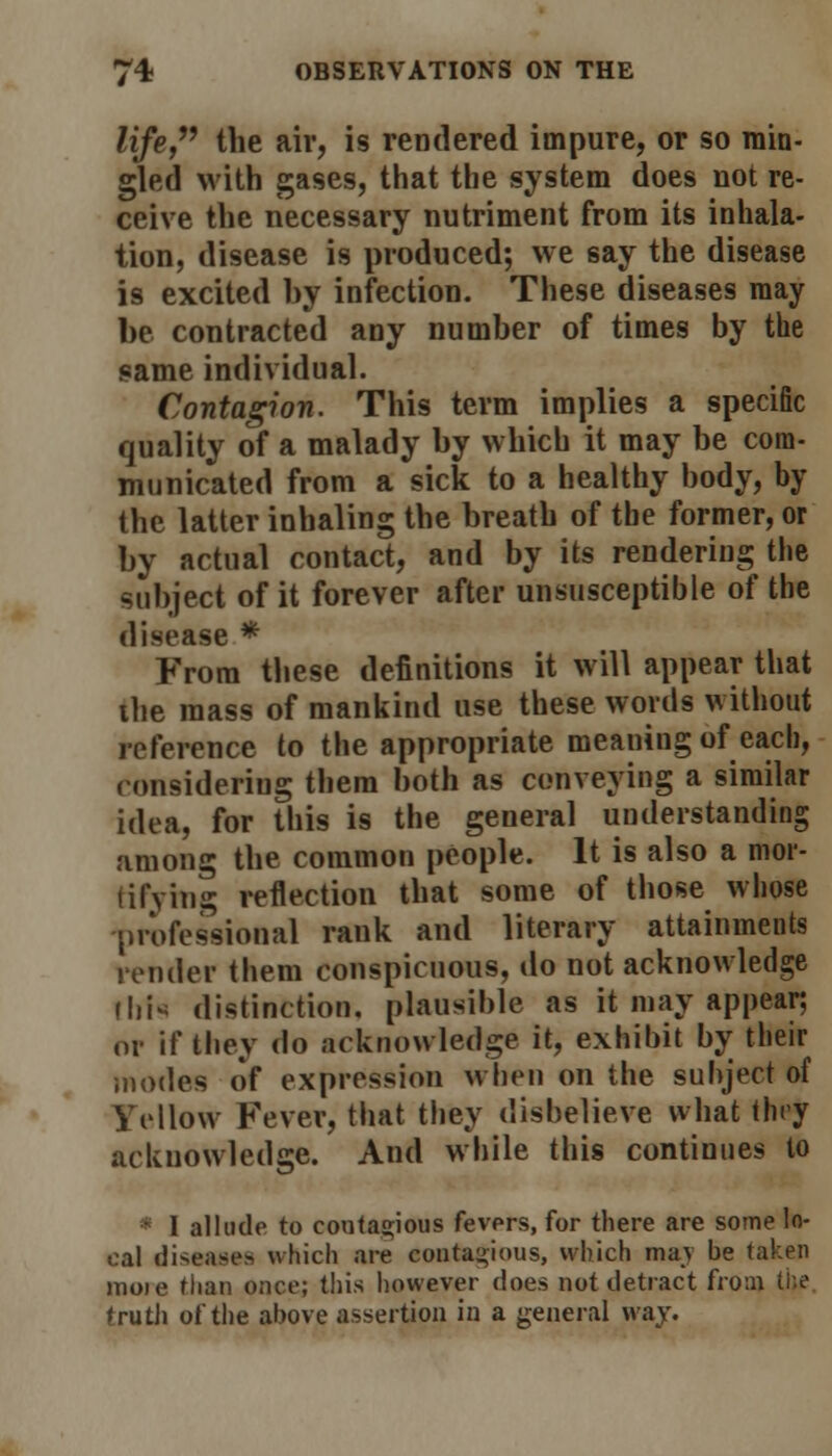 life, the air, is rendered impure, or so min- gled with gases, that the system does not re- ceive the necessary nutriment from its inhala- tion, disease is produced; we say the disease is excited by infection. These diseases may be contracted any number of times by the same individual. Contagion. This term implies a specific quality of a malady by which it may be com- municated from a sick to a healthy body, by the latter inhaling the breath of tbe former, or by actual contact, and by its rendering the subject of it forever after unsusceptible of the disease * From these definitions it will appear that the mass of mankind use these words without reference to the appropriate meaning of each, considering them both as conveying a similar idea, for this is the general understanding among the common people. It is also a mol- lifying reflection that some of those whose professional rank and literary attainments render them conspicuous, do not acknowledge ilii* distinction, plausible as it may appear; or if they do acknowledge it, exhibit by their .nodes of expression when on the subject of Yellow Fever, that they disbelieve what they acknowledge. And while this continues to * I allude to coutagious fevers, for there are some lo- cal diseases which are contagious, which may be taken moie than once; this however does not detract from (he truth of the above assertion in a general way.