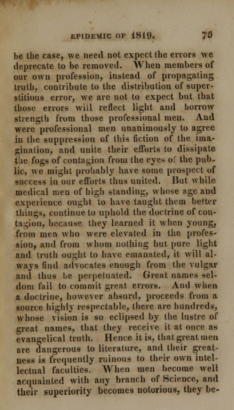 be the case, we need not expect the errors we deprecate to be removed. When members of our own profession, instead of propagating truth, contribute to the distribution of super- stitious error, we are not to expect but that those errors will reflect light and borrow strength from those professional men. And were professional men unanimously to agree in the suppression of this fiction of the ima- gination, and uuite their efforts to dissipate the fogs of contagion from the eyes o the pub- lic, we might probably have some prospect of success in our efforts thus united. But while medical men of high standing, whose age and experience ought to have taught them better things, continue to uphold the doctrine of con- tagion, because they learned it when young, from men who were elevated in the profes* sion, and from whom nothing but pure light and truth ought to have emanated, it will al- ways find advocates enough from the vulgar and thus be perpetuated. Great names sel- dom fail to commit great errors. And when a doctrine, however absurd, proceeds from a source highly respectable, there are hundreds, whose vision is so eclipsed by the lustre of great names, that they receive it at once as evangelical truth. Hence it is, that great men are dangerous to literature, and their great- ness is frequently ruinous to their own intel- lectual faculties. When men become well acquainted with any branch of Science, and their superiority becomes notorious, they be-