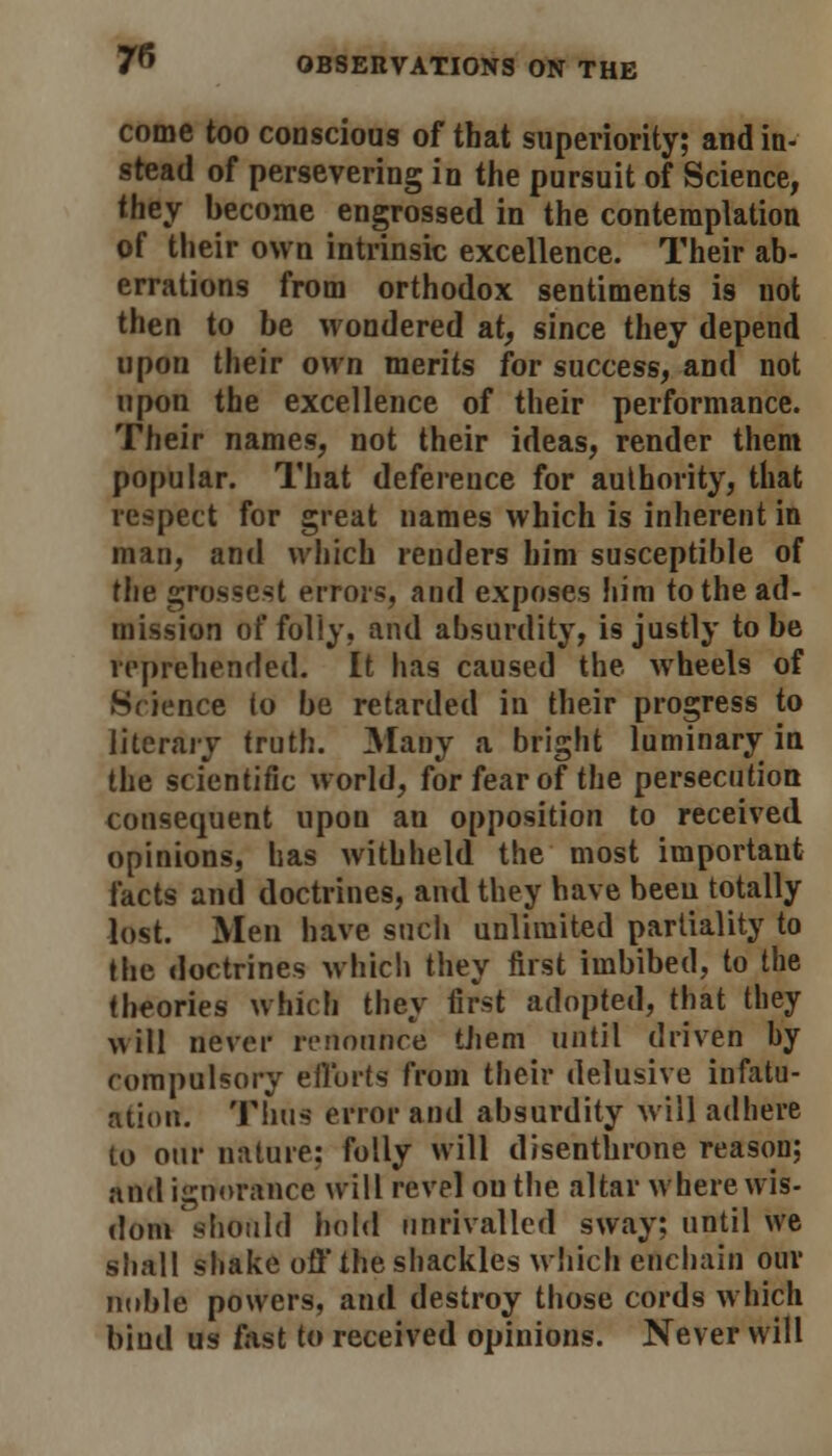 come too conscious of that superiority; and in- stead of persevering in the pursuit of Science, they become engrossed in the contemplation of their own intrinsic excellence. Their ab- errations from orthodox sentiments is not then to be wondered at, since they depend upon their own merits for success, and not upon the excellence of their performance. Their names, not their ideas, render them popular. That deference for authority, that respect for great names which is inherent in man, and which renders him susceptible of the grossest errors, and exposes him to the ad- mission of foliy, and absurdity, is justly to be reprehended. It has caused the wheels of Science to be retarded in their progress to literary truth. Many a bright luminary in the scientific world, for fear of the persecution consequent upon an opposition to received opinions, has withheld the most important facts and doctrines, and they have been totally lost. Men have such unlimited partiality to the doctrines which they first imbibed, to the theories which they first adopted, that they will never renontrce them until driven by compulsory efforts from their delusive infatu- ation. Thus error and absurdity will adhere to our nature: folly will disenthrone reason; and ignorance will revel ou the altar where wis- dom should hold unrivalled sway; until we shall shake off the shackles which enchain our noble powers, and destroy those cords which bind us fast to received opinions. Never will