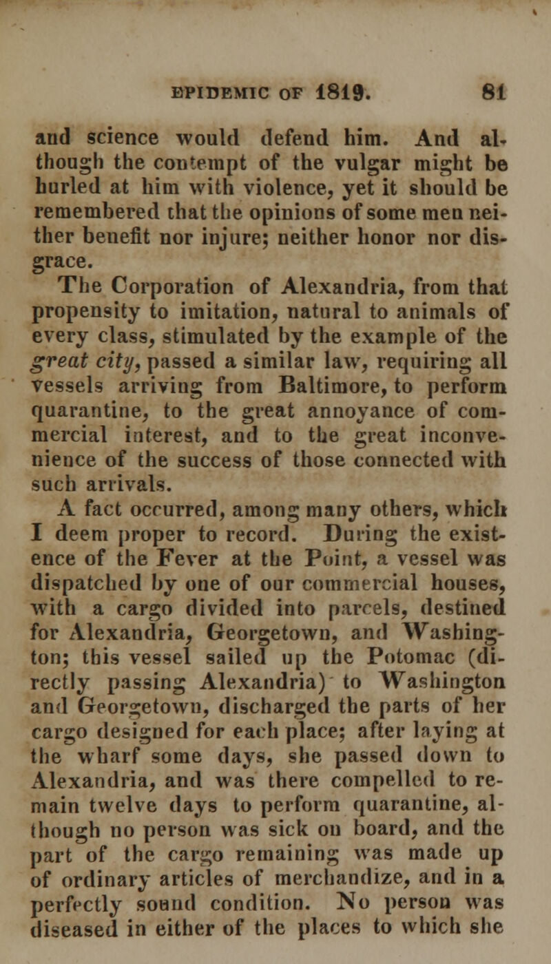 and science would defend him. And al- though the contempt of the vulgar might be hurled at him with violence, yet it should be remembered that the opinions of some men nei- ther benefit nor injure; neither honor nor dis- grace. The Corporation of Alexandria, from that propensity to imitation, natural to animals of every class, stimulated by the example of the great city, passed a similar law, requiring all vessels arriving from Baltimore, to perform quarantine, to the great annoyance of com- mercial interest, and to the great inconve- nience of the success of those connected with such arrivals. A fact occurred, among many others, which I deem proper to record. During the exist- ence of the Fever at the Point, a vessel was dispatched by one of our commercial houses, with a cargo divided into parcels, destined for Alexandria, Georgetown, and Washing- ton; this vessel sailed up the Potomac (di- rectly passing Alexandria) to Washington and Georgetown, discharged the parts of her cargo designed for each place; after laying at the wharf some days, she passed down to Alexandria, and was there compelled to re- main twelve days to perform quarantine, al- though no person was sick on board, and the part of the cargo remaining was made up of ordinary articles of merchandize, and in a perfectly sound condition. No person was diseased in either of the places to which she