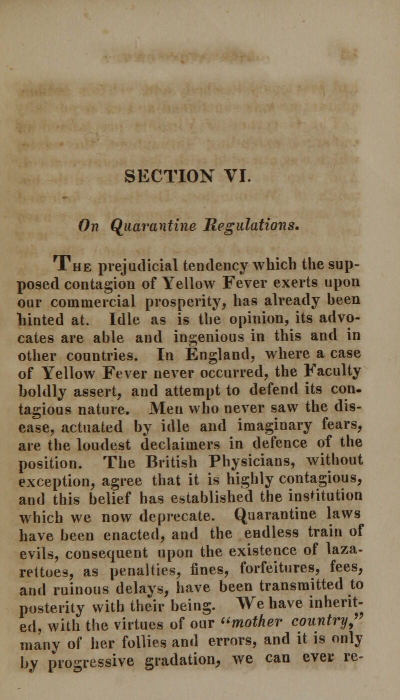 On Quarantine Regulations. The prejudicial tendency which the sup- posed contagion of Yellow Fever exerts upon our commercial prosperity, has already been hinted at. Idle as is the opinion, its advo- cates are able and ingenious in this and in other countries. In England, where a case of Yellow Fever never occurred, the Faculty boldly assert, and attempt to defend its con- tagious nature. Men who never saw the dis- ease, actuated by idle and imaginary fears, are the loudest declaiiners in defence of the position. The British Physicians, without exception, agree that it is highly contagious, and this belief has established the institution which we now deprecate. Quarantine laws have been enacted, and the endless train of evils, consequent upon the existence of laza- rettoes, as penalties, fines, forfeitures, fees, and ruinous delays, have been transmitted to posterity with their being. We have inherit- ed, with the virtues of our mother country,' many of her follies and errors, and it is only hy progressive gradation, we can ever re-