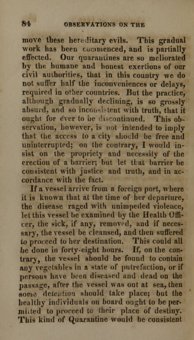 move these hereditary evils. This gradual work has been commenced, and is partially effected. Our quarantines are so meliorated by the humane and honest exertions of our civil authorities, that in this country we do not suffer half the inconveniences or delays, required in other countries. But the practice, although gradually declining, is so grossly absurd, and so inconsistent with truth, that it ought, for ever to be discontinued. This ob- servation, however, is not intended to imply that the access to a cit\ should be free and uninterrupted; on the contrary, I would in- sist on the propriety and necessity of the erection of a barrier; but let that barrier be consistent with justice and truth, and in ac- cordance with the fact. If a vessel arrive from a foreign port, where it is known that at the time of her departure, the disease raged with unimpeded violence, let this vessel be examined by the Health Offi- cer, the sick, if any, removed, and if neces- sary, the vessel be cleansed, and then suffered to proceed to her destination. This could all be done in forty-eight hours. If, on the con- trary, the vessel should be found to contain any vegetables in a state of putrefaction, or if persons have been diseased and dead on the passage, after the vessel was out at sea, then some detention should take place; but the healthy individuals on board ought to be per- mitted to proceed to their place of destiny. This kind of Quarantine would be consistent