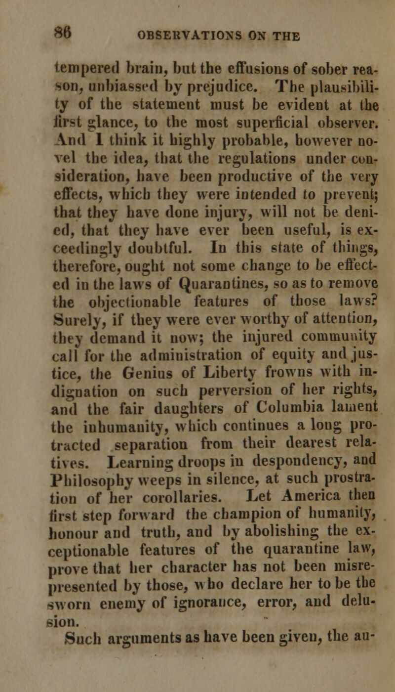 tempered brain, but the effusions of sober rea- son, unbiassed by prejudice. The plausibili- ty of the statement must be evident at the Jirst glance, to the most superficial observer. And 1 think it highly probable, however no- vel the idea, that the regulations under con- sideration, have been productive of the very effects, which they were intended to prevent; that they have done injury, will not be deni- ed, that they have ever been useful, is ex- ceedingly doubtful. In this state of things, therefore, ought not some change to be effect- ed in the laws of Quarantines, so as to remove the objectionable features of those laws? Surely, if they were ever worthy of attention, they demand it now; the injured community call for the administration of equity and jus- tice, the Genius of Liberty frowns with in- dignation on such perversion of her rights, and the fair daughters of Columbia lament the inhumanity, which continues a long pro- tracted separation from their dearest rela- tives. Learning droops iu despondency, and Philosophy weeps in silence, at such prostra- tion of her corollaries. Let America then first step forward the champion of humanity, honour and truth, and by abolishing the ex- ceptionable features of the quarantine law, prove that her character has not been misre- presented by those, who declare her to be the sworn enemy of ignorance, error, and delu- sion. Such arguments as have been given, the au-