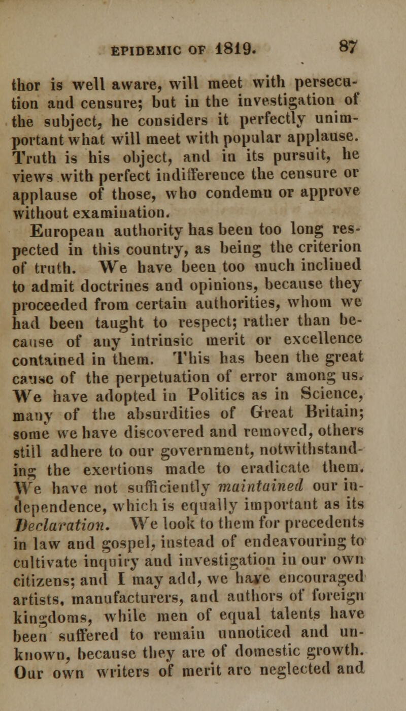 thor is well aware, will meet with persecu- tion and censure; but in the investigation of the subject, he considers it perfectly unim- portant what will meet with popular applause. Truth is his object, and in its pursuit, he views with perfect indifference the censure or applause of those, who condemu or approve without examination. European authority has been too long res- pected in this country, as being the criterion of truth. We have been too much incliued to admit doctrines and opinions, because they proceeded from certain authorities, whom we had been taught to respect; rather than be- cause of any intrinsic merit or excellence contained in them. This has been the great earaae of the perpetuation of error among us, We have adopted in Politics as in Science, many of the absurdities of Great Britain; some we have discovered and removed, others still adhere to our government, notwithstand- ing the exertions made to eradicate them. We have not sufficiently maintained our in- dependence, which is equally important as its Declaration. We look to them for precedents in law and gospel, instead of endeavouring to cultivate inquiry and investigation in our own citizens; and I may add, we have encouraged artists, manufacturers, and authors of foreign kingdoms, while men of equal talents have been suffered to remain unnoticed and un- known, because they are of domestic growth. Our own writers of merit arc neglected and