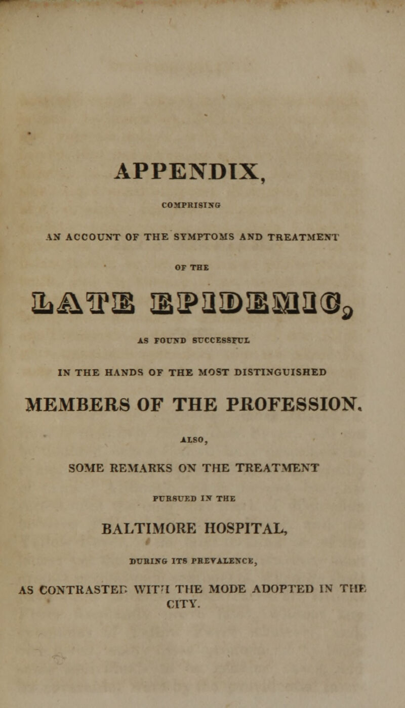 APPENDIX. COMPRISING AN ACCOUNT OF THE SYMPTOMS AND TREATMENT or THE ■L&O'IB SIP3IDiBSaa!Ua as found successful in the hands of the most distinguished MEMBERS OF THE PROFESSION. ALSO, SOME REMARKS ON THE TREATMENT PURSUED IN THE BALTIMORE HOSPITAL, DURING ITS PREVALENCE, AS CONTRASTED WITH THE MODE ADOPTED IN THE CITY.