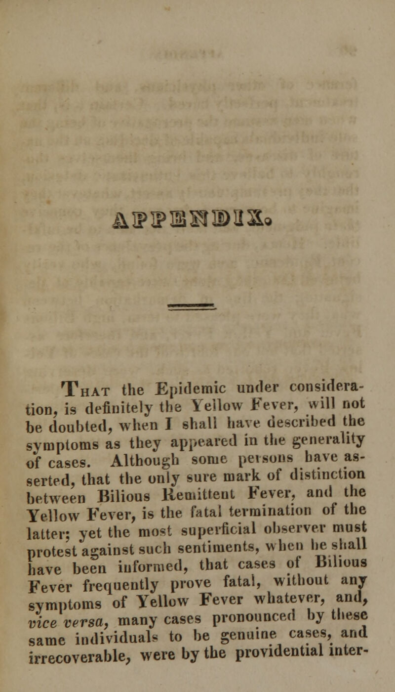 A IP IP IB BIB) a a© That the Epidemic under considera- tion, is definitely the Yellow Fever, will not be doubted, when I shall have described the symptoms as they appeared in the generality of cases. Although some perrons have as- serted, that the only sure mark of distinction between Bilious Remittent Fever, and the Yellow Fever, is the fatal termination of the latter; yet the most superficial observer must protest against such sentiments, when he shall have been informed, that cases of Bilious Fever frequently prove fatal, without anr symptoms of Yellow Fever whatever, and, vice versa, many cases pronounced by these same individual, to be genuine cases, and irrecoverable, were by the providential inter-