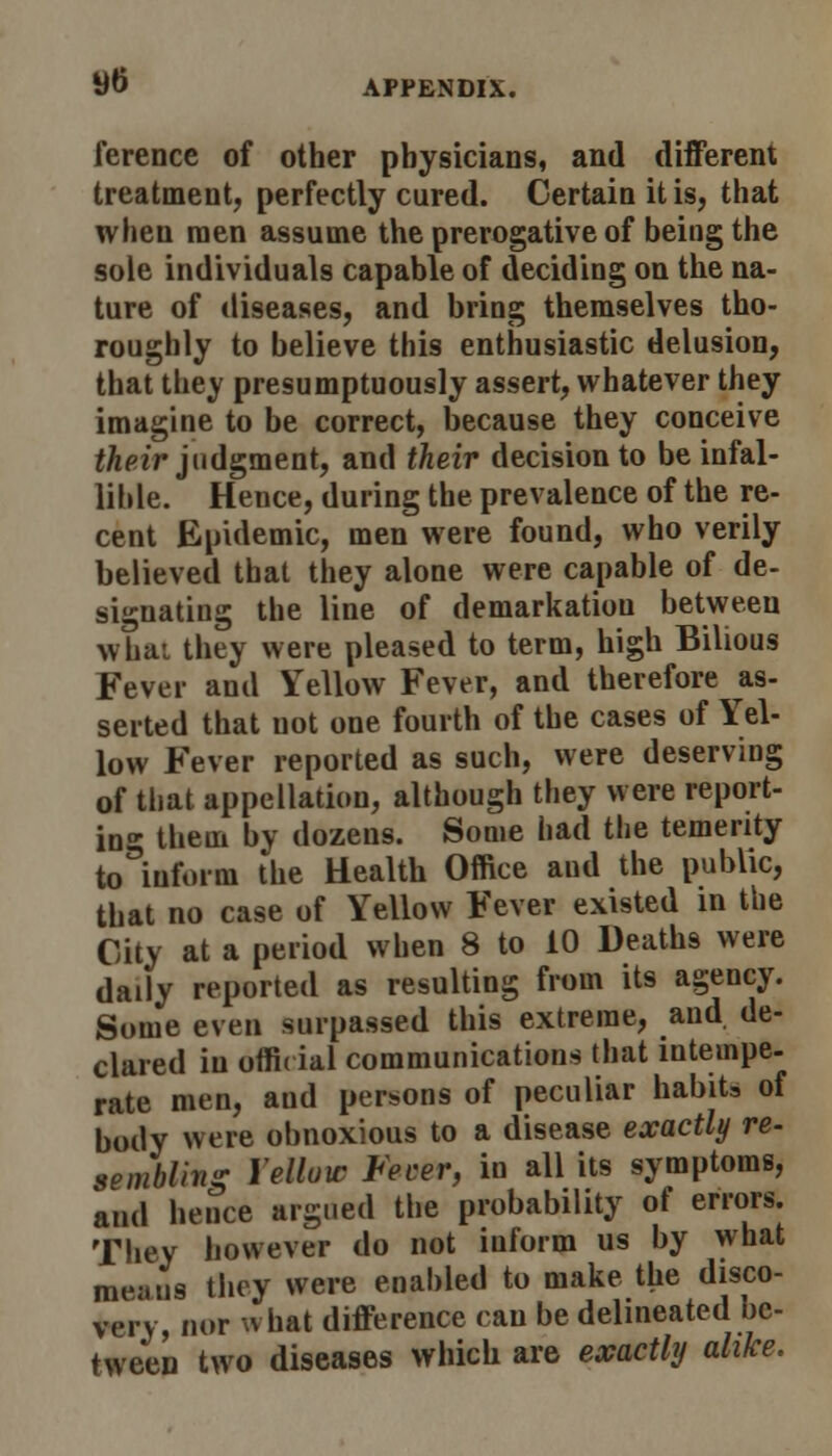 ytf ference of other physicians, and different treatment, perfectly cured. Certain it is, that when men assume the prerogative of being the sole individuals capable of deciding on the na- ture of diseases, and bring themselves tho- roughly to believe this enthusiastic delusion, that they presumptuously assert, whatever they imagine to be correct, because they conceive their judgment, and their decision to be infal- lible. Hence, during the prevalence of the re- cent Epidemic, men were found, who verily believed that they alone were capable of de- signating the line of demarkatiou between what they were pleased to term, high Bilious Fever and Yellow Fever, and therefore as- serted that uot one fourth of the cases of Yel- low Fever reported as such, were deserving of that appellation, although they were report- ing them by dozens. Some had the temerity to inform the Health Office and the public, that no case of Yellow Fever existed in the City at a period when 8 to 10 Deaths were daily reported as resulting from its agency. Some even surpassed this extreme, and de- clared in offi( ial communications that intempe- rate men, aud persons of peculiar habit, of body were obnoxious to a disease exactly re- sembling Yellow Fever, in all its symptoms, and hence argued the probability of errors. They however do not iuform us by what means they were enabled to make the disco- very, nor what difference can be delineated be- tween two diseases which are exactly alike,
